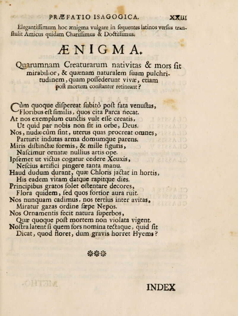 Elegantiflimum hoc aenigma vulgare in fequentes latinos verfus tran- ftulit Amicus quidam Charilfimus & Doftiffimus* Quarumnam Creaturarum nativitas & mors fit mirabilior, & quaenam naturalem fuam pulchri¬ tudinem, quam poflederunt viv«, edam poft mortem conftanter retineant ? ^um quoque dilpereat fubito poft fata vcnuftas, ^Floribus cftfimilis, quos cita Parca liecat. At nos exemplum eundis vult cfle creatis. Ut quid par nobis non fit in orbe, Deus. Nos, nudae cum fint, uterus quas procreat omnes. Parturit indutas arma domumque parens* Miris diftiiidae formis, & mille nguns, Nafeimur ornatae nullius artis ope. Ipfemet ut vidus cogatur cedere Xeuxis, Nefeius artifici pingere tanta manu. Haud dudum durant, quae Chloris jadat in hortis. His eadem vitam datque rapitque dies. Principibus gratos folct oftentare decores, Flora quidem, fcd quos fortior aura ruit. Nos nunquam cadimus, nos tertius inter avitas^ Miratur gazas ordine faepe Nepos. Nos Ornamentis fecit natura fuperbos, Qua? quoque poft mortem non violata vigent Noftralatentfi quem fors nomina tedaque, quid fit Dicat, quod tioret, dum gravis horret Hyems? INDEX