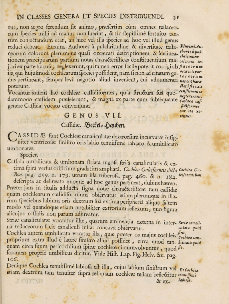 tur, non aegro ferendum fit animo, praefertim cum omnes teftaceo- rum (pecies mihi ad manus non fuerint, & fic ikpifiime fortuito tan¬ tum conjedandum erat, an haec vel illa ipecies ad hoc vel illud genus reduci debeat. Etenim Authores a pulchritudine «Sc diverfitate tefta- Vlurimi^u- Ceorum colorum plerumque quafi occaecati deferiptionem & fdelinea- ^ 1 ^ • chrituaint tionem praecipuarum partium notas ciiaracrerimcas conitituentium ma- coiomm te^ jori ex parte hucufqj neglexerunt^ qui tamen error facile poterit conngi^h/Maccorum iis, qui hujulmodi cochlearum fpeciespoilident, nam fi non ad citatum ge-, nus pertineant, iemper levi negotio aliud invenient, cui adnumerari poterunt. Berifiicas Vocantur autem hae cochleae caflidiformes', quia ftruAura fiia quo- daiTunodo calfidem praefeferunt, magna ex parte cum fubfequente cochUx caf genere Cafiida vocato conveniunt.- fidiformes cur ttx yo- Genus v i I- - cmtur. Callidae. 33cCfd# A S SID ^ flint Cochleae canaliculatae dextrorfum incurvatae infig- niter ventricofae finiftro oris labio teiiuilfime labiato & umbilicato umbonatae. Species. CalTida umbilicata Sc umbonata flriata rugola ftriis canaliculatis & ex¬ tima fpira verfiis orificium gradatim ampliata. Cochlea Galeiformis Mia CochUx Gx- Bon. pag. 459. n. 179. utrum illa tuberofa. pag. 46'o. & n. 184. deferipta ac delineata quoque ad hoc genus pertineat, dubius haereo. Praeter jam in titulis addu^a figna notae charaderilbca^ tam calTid^ quam cochlearum caflidiformium obfervatur etiam plerumque in illa¬ rum fipeciebus labium oris dextrum fua extima peripheria aliquo faltem modo vel quandoque etiam notabiliter extrorfum reflexum, quo fioura ali cujus calfidis non parum adjuvatur. ^ ^ Striae canaliculatae vocantur illae, quaruni eminentia externa in inter- StrUcanall- na teflaceorum facie canaliculi inftar concava obfervatur. cuixm quid Cochlea autem umbilicata vocatur illa, quae praeter os majus cochleis proprium extra illud e latere finiflro aliud polfidet, circa quod tan- quam circa fuum pericochlium fpirae cochleae circumvolvuntur , quod foramen proprie umbilicus dicitur. Vide Hifl:. Lap. Fig. Helv. &c. pag. Denique Cochlea tenuiffime labiofa eft illa, cujus labium finiftmm vel ntCcM etiam dextrum tam tenuiter fupra reliquam cochleae teftam refleftitur tenwffimt & eX-