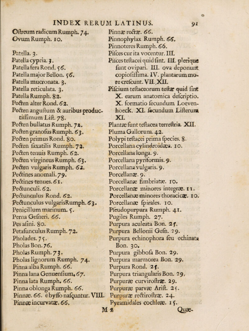 Oftreum radicum Rumph. 74. OvumRumph. 10. Patella. 3. Patella cypria. 3. Patella fera Rond. ^6. PatellamajorBellon. ^6» Patella mucronata. 3. Patella reticulata. 3. Patella Rumph. % Peden alter Rond. 62. Peden anguftum & auribus produc- tiffimum Lift. 78. Peden bullatus Rumph. jz. Peden granofus Rumph. 6’3. Pedcn primus Rond. 80. Peden faxatilis Rumph. 72. Peden tenuis Rumph. 6%, Peden virgineus Rumph. 6’3. Peden vulgaris Rumph. Pedines anomali. 79. Pedines tenues. 61. Pedunculi. 62- Pedunculus Rond. 62. pedunculus vulgarisRumph. ^3, Penicillum marinum, Perna Gefneri. 66. Pes afini. 80. Petafunculus Rumph. 72. Pholades. 7^. Pholas Bon. 76. Phoias Rumph. 7 3. Pholas lignorum Rumph. 74. Pinna alba Rumph. 66. Pinna lana Genuenfium* 6^. Pinna lata Rumph* 66. Pinna oblonga Rumph. 66. Pinnae. 66. ebyfib nafi^untiu:. VIII. Pinnae incurvatae. 66. Pinn^ red^. 66. Pinnophylax Rumph. 66. Pinnoteres Rumph. 66. Pifcescurita vocentur. III. Pilees teftacei quidfint. IH. plerique liint ovipari. UI. ova deponunt copiolilhma. IV. plantarum mo¬ re crelcunt. VII..Xn. Pilcium teftaceorum quid fidC X. earum anatomica deferiptio. X. formatio fecundum Loeven- hoeck. XI. fecundum Lifterum XI. Plantae funt teftacea terredria, XII. Pluma Gallorum. 42. Polypi teftacei prima Ipecies. 8- Porcellana cylindro idaea. 10. Porcellana longa. 9. Porcellana pyriformis. 9. Porcellana vulgaris. 9, Porcellance. 9. Porcellanse fimbriatae. lO. Porcellance minores integrae. II. Porcellanse minores thoracici. IO. Porcellanae Ipirales. 10. Pfeudopurpiira Rumph. 41. Pugiles Rumph. 27. Purpura aculeata Bon. 2 f. Purpura Bellonii Gefn. 29. Purpura echinophora feu echinata Bon. 30* Purpura gibbofe Bon. 29. Purpura marmorea Bon. 29. Purpura Rond. 2f. Purpura triangularis Bon. 29, Purpurae curviroftraj. 29. Purpurse parvae Arift. 2f. Purpurae rediroftr^. 24* Pyramidales cochleae. i f. Quse- M 2