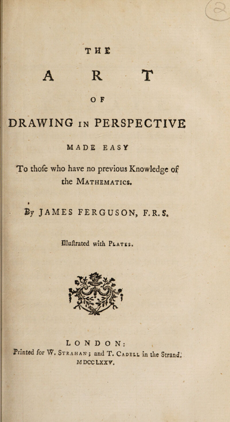 T H I ART O F DRAWING in PERSPECTIVE MADE EASY To thofe who have no previous Knowledge of the Mathematics* By JAMES FERGUSON, F.R.S, Illullrated with Plates. LONDON; Printed for W. Strahan ; and T. Cadell in the Strand, MDCCLXXV.