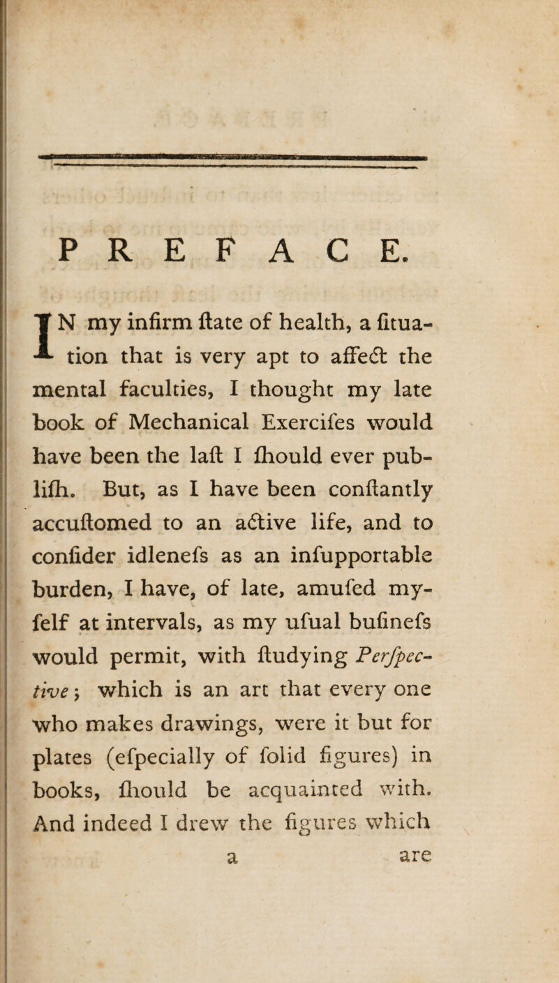 PREFACE. IN my infirm ftate of health, a fitua- tion that is very apt to affedt the mental faculties, I thought my late book of Mechanical Exercifes would have been the lafl I fhould ever pub- lilh. But, as I have been conftantly •* accuftomed to an adtive life, and to confider idlenefs as an infupportable burden, I have, of late, amufed my- felf at intervals, as my ufual bufinefs would permit, with fludying Perfpec- tive; which is an art that every one who makes drawings, were it but for plates (efpecially of folid figures) in books, fhould be acquainted with. And indeed I drew the figures which a are