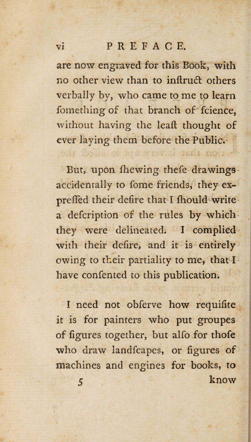 are now engraved for this Book, with no other view than to inftrudl others verbally by, who came to me to learn fomething of that branch of fcience, without having the leaft thought of ever laying them before the Public. But, upon Brewing thefe drawings accidentally to fome friends, they ex- prefled their defire that I fhould write a defcription of the rules by which they were delineated. I complied with their defire, and it is entirely owing to their partiality to me, that I have confented to this publication. I need not obferve how requifite it is for painters who put groupes of figures together, but alfo for thofe who draw landfcapes, or figures of machines and engines for books, to . 5 know