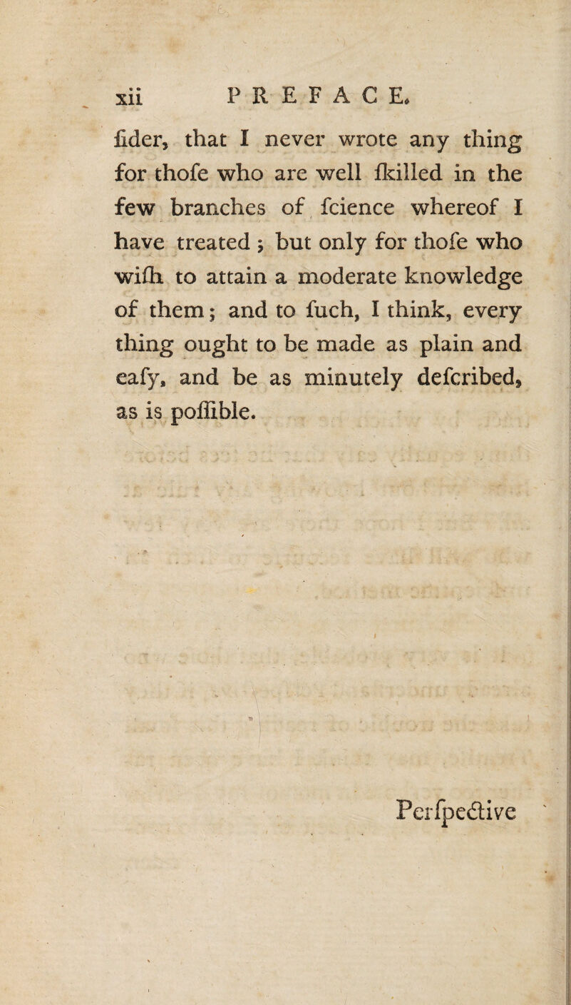 lider, that I never wrote any thing for thofe who are well fkilled in the few branches of fcience whereof I have treated ; but only for thofe who wifh to attain a moderate knowledge of them; and to fuch, I think, every * thing ought to be made as plain and eafy, and be as minutely defcribed, as is poflible. Perfpedive