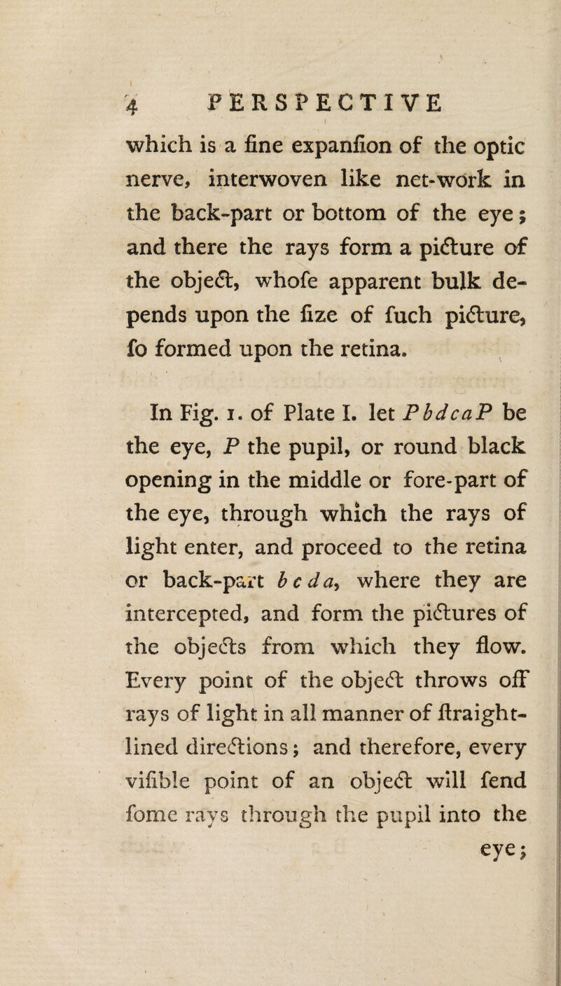 f which is a fine expanfion of the optic nerve, interwoven like net-work in the back-part or bottom of the eye; and there the rays form a picture of the object, whofe apparent bulk de¬ pends upon the fize of fuch picture, fo formed upon the retina. 1 , ‘ In Fig. i. of Plate I. let PbdcaP be the eye, P the pupil, or round black opening in the middle or fore-part of the eye, through which the rays of light enter, and proceed to the retina or back-part be da, where they are intercepted, and form the pictures of the objects from which they flow. Every point of the object throws off rays of light in all manner of ftraight- lined directions; and therefore, every viflble point of an object will fend fome rays through the pupil into the eye;