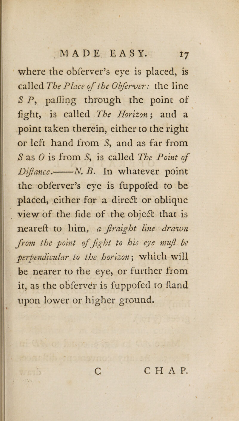 where the obferver’s eye is placed, is called The Place of the Obferver: the line S P, palling through the point of light, is called The Horizon; and a point taken therein, either to the right or left hand from 5, and as far from S as 0 is from S, is called The Point of Diflance.-N. B. In whatever point the oblerver’s eye is fuppofed to be placed, either for a direct or oblique view of the fide of the object that is neareft to him, a fraighi line drawn from the point of fight to his eye muf be perpendicular to the horizon; which will be nearer to the eye, or further from it, as the obferver is fuppofed to ftand upon lower or higher ground. \ c C H A P.