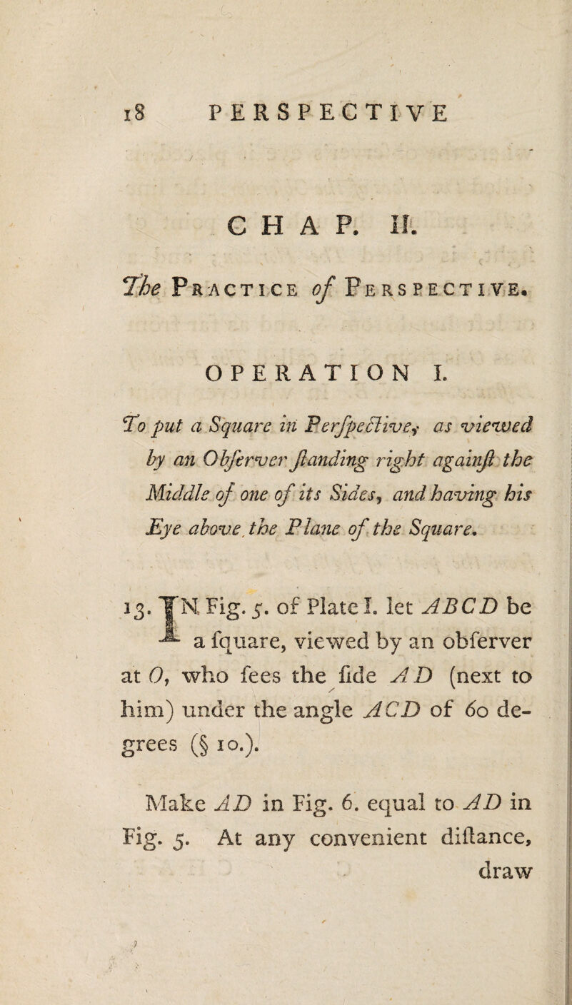 CHAP. II. 7he Practice of Perspective. OPERATION I. To put a Square in Perfpedlive,- as viewed by an Obferver jlanding right againjl the Middle of one of its Sides, and having his Eye above, the Plane of the Square. 13. TN Fig. 5. of Plate!. let ABCD be a fquare, viewed by an obferver at 0, who fees the fide AD (next to him) under the angle ACD of do de¬ grees (§ 10.). Make AD in Fig. 6. equal to AD in Fig. 5. At any convenient diftance, draw ’ r .? 1