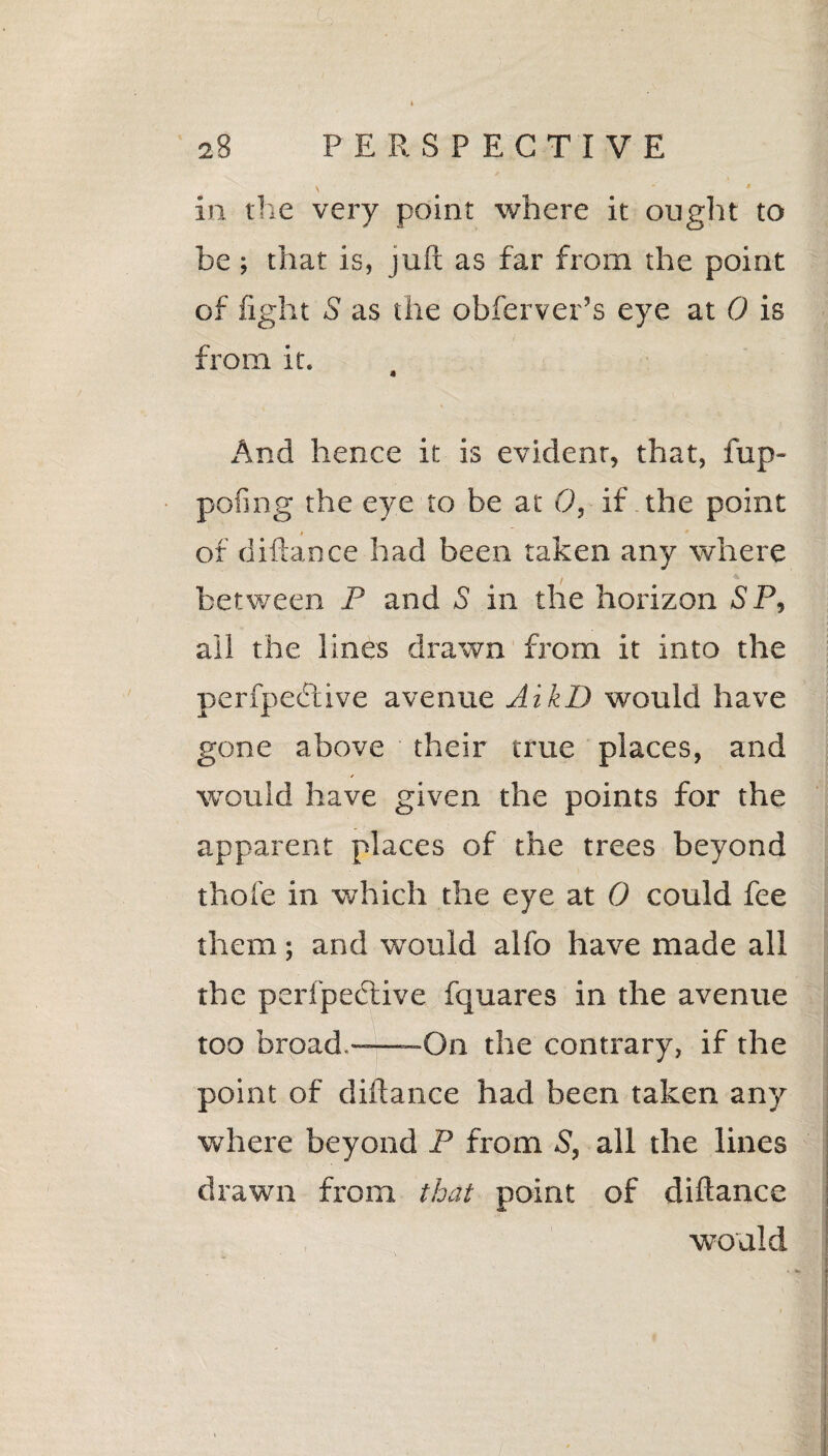 i \ in the very point where it ought to be ; that is, juft as far from the point of fight S as the obferver’s eye at 0 is from it. 4 And hence it is evident that, fup- pofing the eye to be at 0, if the point of diftance had been taken any where between P and S in the horizon SP, ail the lines drawn from it into the perfpedtive avenue AikD would have gone above their true places, and would have given the points for the apparent places of the trees beyond thole in which the eye at 0 could fee them; and would alfo have made all the perfpedlive fquares in the avenue too broad,-—On the contrary, if the point of diftance had been taken any where beyond P from S, all the lines drawn from that point of diftance would