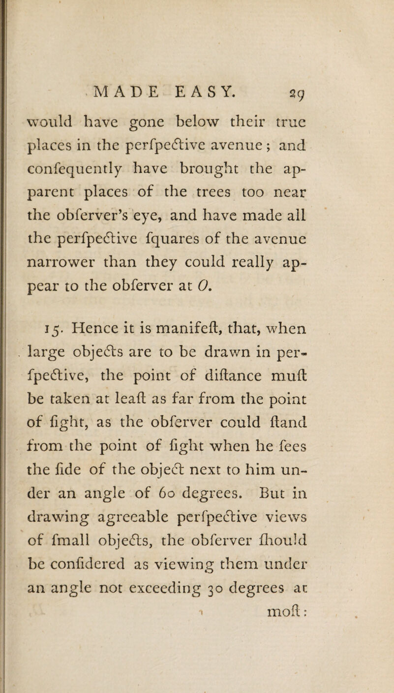 39 would have gone below their true places in the perfpeddive avenue ; and confequently have brought the ap¬ parent places of the trees too near the obferver’s eye, and have made all the perfpeftive fquares of the avenue narrower than they could really ap¬ pear to the obferver at 0. 15. Hence it is manifeft, that, when large objects are to be drawn in per- fpeftive, the point of diftance mu ft be taken at leaft as far from the point of fight, as the obferver could ftand from the point of fight when he fees the fide of the object next to him un¬ der an angle of 60 degrees. But in drawing agreeable perfpective views of fmall objects, the obferver fliould be confidered as viewing them under an angle not exceeding 30 degrees at moft: