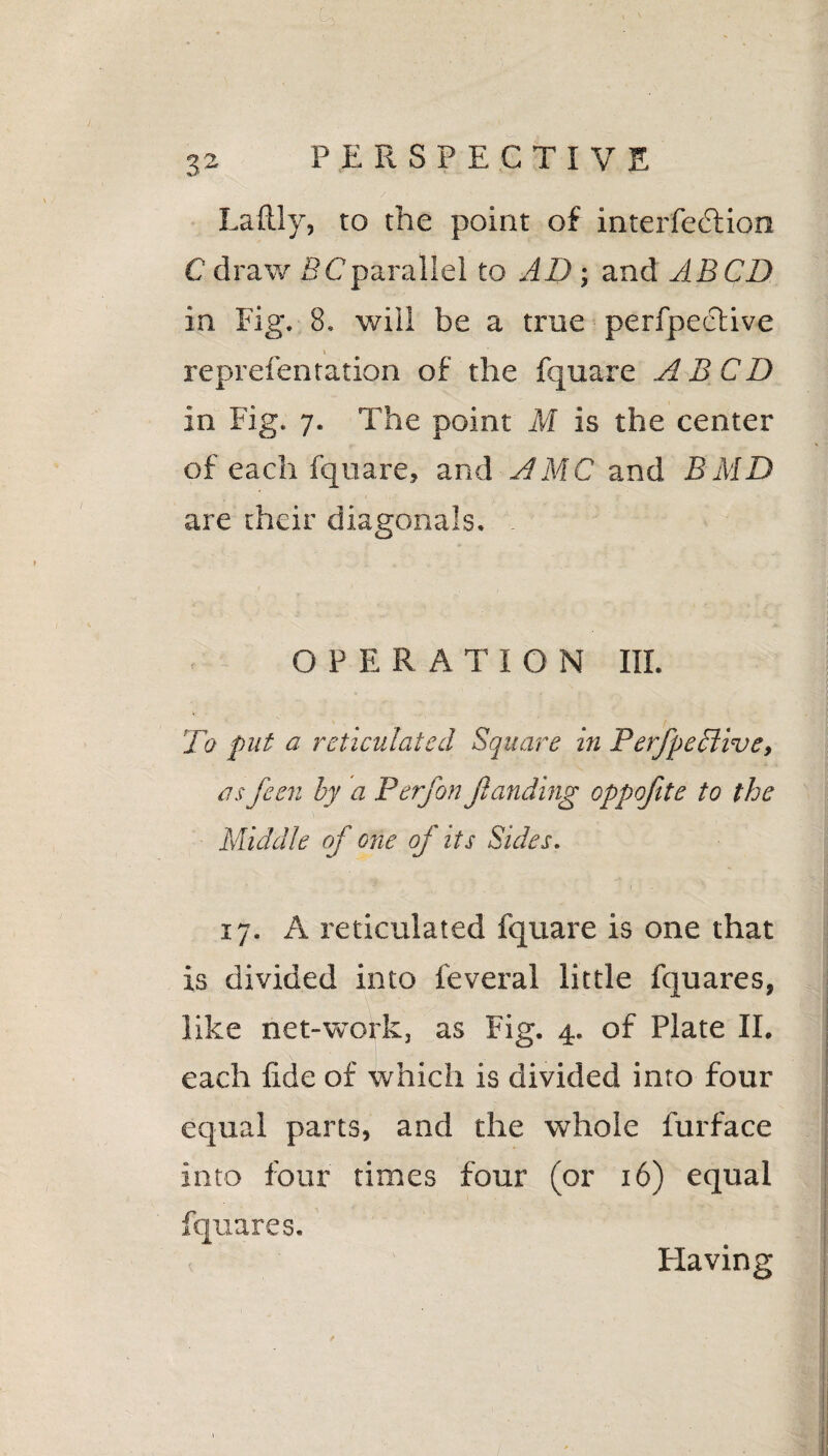 Laftly, to the point of interfe&ion C draw 5Cparallel to AD; and ABCD in Fig. 8. will be a true perfpective i reprefen ration of the fquare ABCD in Fig. 7. The point M is the center of each fquare, and AMC and BMD are their diagonals. - OPERATION III. To put a reticulated Square in Perfpe clive, as fetn by a Perfon funding oppofite to the Middle of one of its Sides. 17. A reticulated fquare is one that is divided into feveral little fquares, like net-work, as Fig. 4. of Plate II. each fide of which is divided into four equal parts, and the whole furface into four times four (or 16) equal fquares. Flavin g