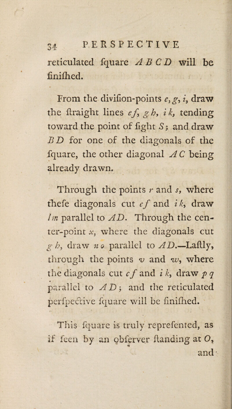 reticulated fquare A B C D will be finifhed. * From the divifion-points e, g, i, draw the flraight lines ef g h, i k, tending toward the point of fight S j and draw B D for one of the diagonals of the fquare, the other diagonal A C being already drawn. Through the points r and s, where thefe diagonals cut ef and i k, draw lm parallel to AD. Through the cen¬ ter-point x, where the diagonals cut g h, draw no parallel to AD.—Laftly, through the points v and w, where the diagonals cut cf and i k, draw p q ♦ parallel to and the reticulated ' ' perfpeeiive fquare will be finifhed. This fquare is truly reprefcnted, as if fee a by an obferver Handing at Q, and •