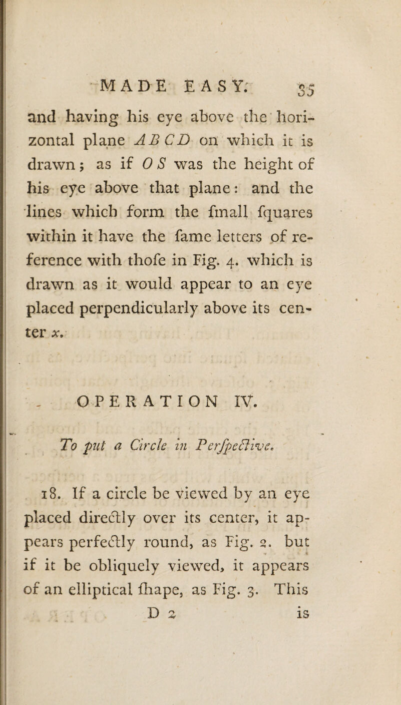 and having his eye above the hori¬ zontal plane ABCD on which it is drawn ; as if 0 S was the height of his eye above that plane: and the lines which form the fmall fquares within it have the fame letters of re¬ ference with thofe in Fig. 4. which is drawn as it would appear to an eye placed perpendicularly above its cen¬ ter x. OPERATION IV. To put a Circle in F erfpeclive. 18. If a circle be viewed by an eye placed directly over its center, it ap¬ pears perfe<Stly round, as Fig. 2. but ■* fc % if it be obliquely viewed, it appears of an elliptical fhape, as Fig. 3. This D 2 is