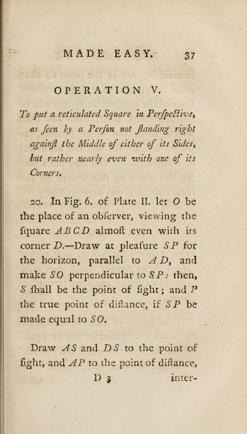 OPERATION V. To put a reticulated Square in Perjpeflivc, as feen by a Perfon not funding right againjl the Middle of either of its Sides, but rather nearly even with one of its Corners, 20. In Fig. 6. of Plate II. let 0 be the place of an obferver, viewing the fquare ABCD almoft even with its corner D.—Draw at pleafure S P for the horizon, parallel to A D, and make SO perpendicular to SP: then, S fhall be the point of fight; and P the true point of diftance, if SP be made equal to S O. Draw AS and DS to the point of fight, and AP to the point of diftance, D 3 inter-