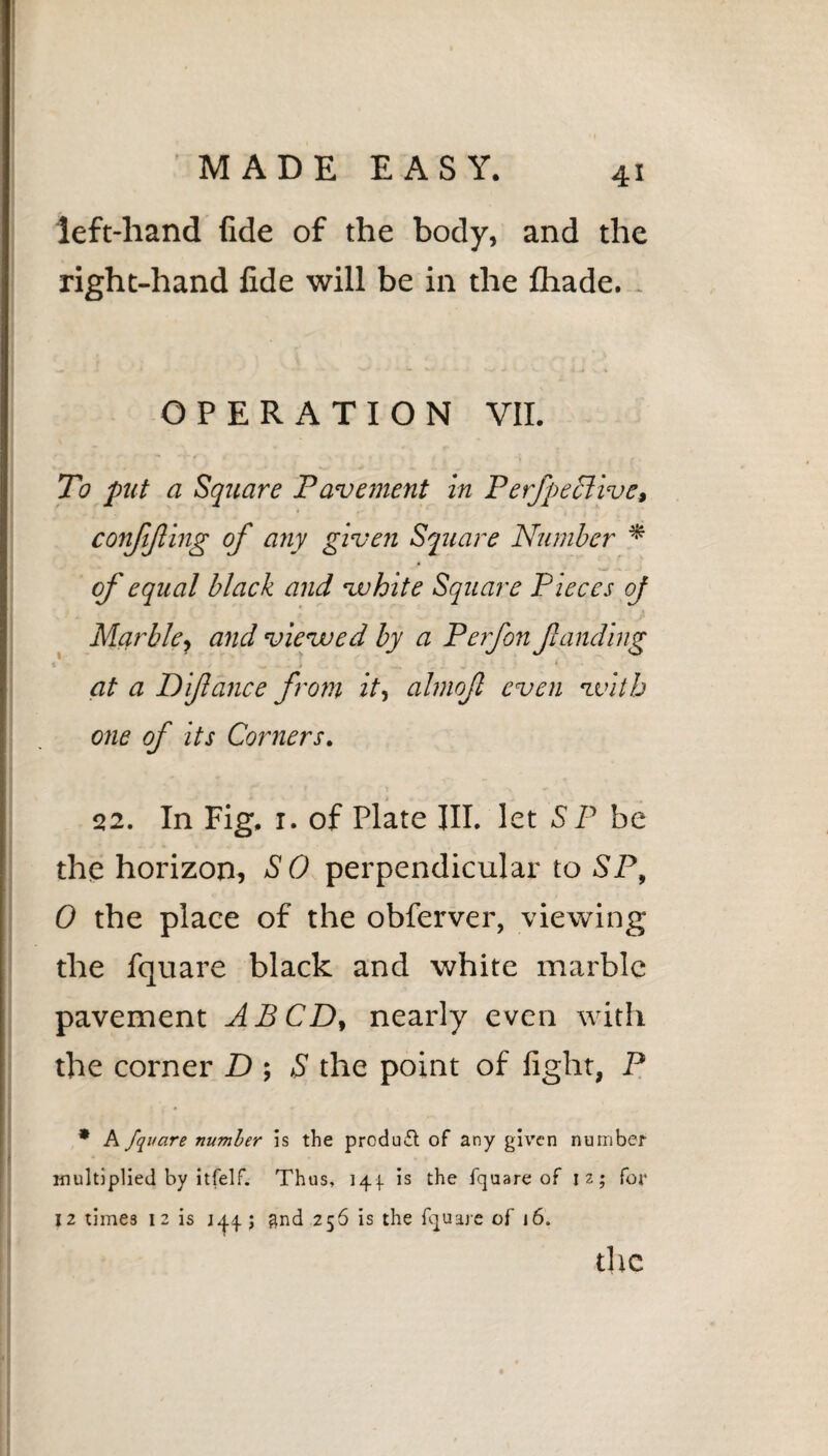 left-hand fide of the body, and the right-hand fide will be in the fhade. . OPERATION VII. To put a Square Pavement in Perfpeclive, confijling of any given Square Number * of equal black and vuhite Square P ieces oj Marble., and viewed by a Perfon funding at a Difance from it, almof even with one of its Corners. 22. In Fig. 1. of Plate III. let SP be the horizon, SO perpendicular to SP, 0 the place of the obferver, viewing the fquare black and white marble pavement A BCD, nearly even with the corner D ; S the point of fight, P * A fquare number is the product of any given number multiplied by itfelf. Thus, 141 is the fquare of 12; for 12 times 12 is 1^4; and .256 is the fquare of 16. the