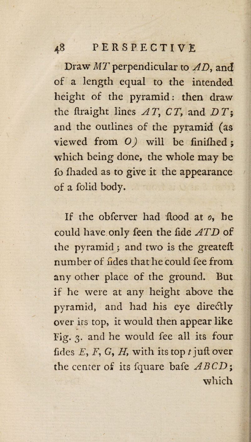 Co - - ■* 4 t 48 PERSPECTIVE Draw MT perpendicular to AD, and of a length equal to the intended height of the pyramid: then draw the flraight lines AT, CT, and D T-, and the outlines of the pyramid (as viewed from 0) will be finiflied; which being done, the whole may be fo fhaded as to give it the appearance of a folid body. If the obferver had flood at 0, be could have only feen the fide ATD of the pyramid ; and two is the greateft number of fides that he could fee from any other place of the ground. But if he were at any height above the I pyramid, and had his eye dire<5tly over its top, it would then appear like Fig. 3. and he would fee all its four fides E, F, G, H, with its top t juft over the center of its fquare bafe ABCD; which