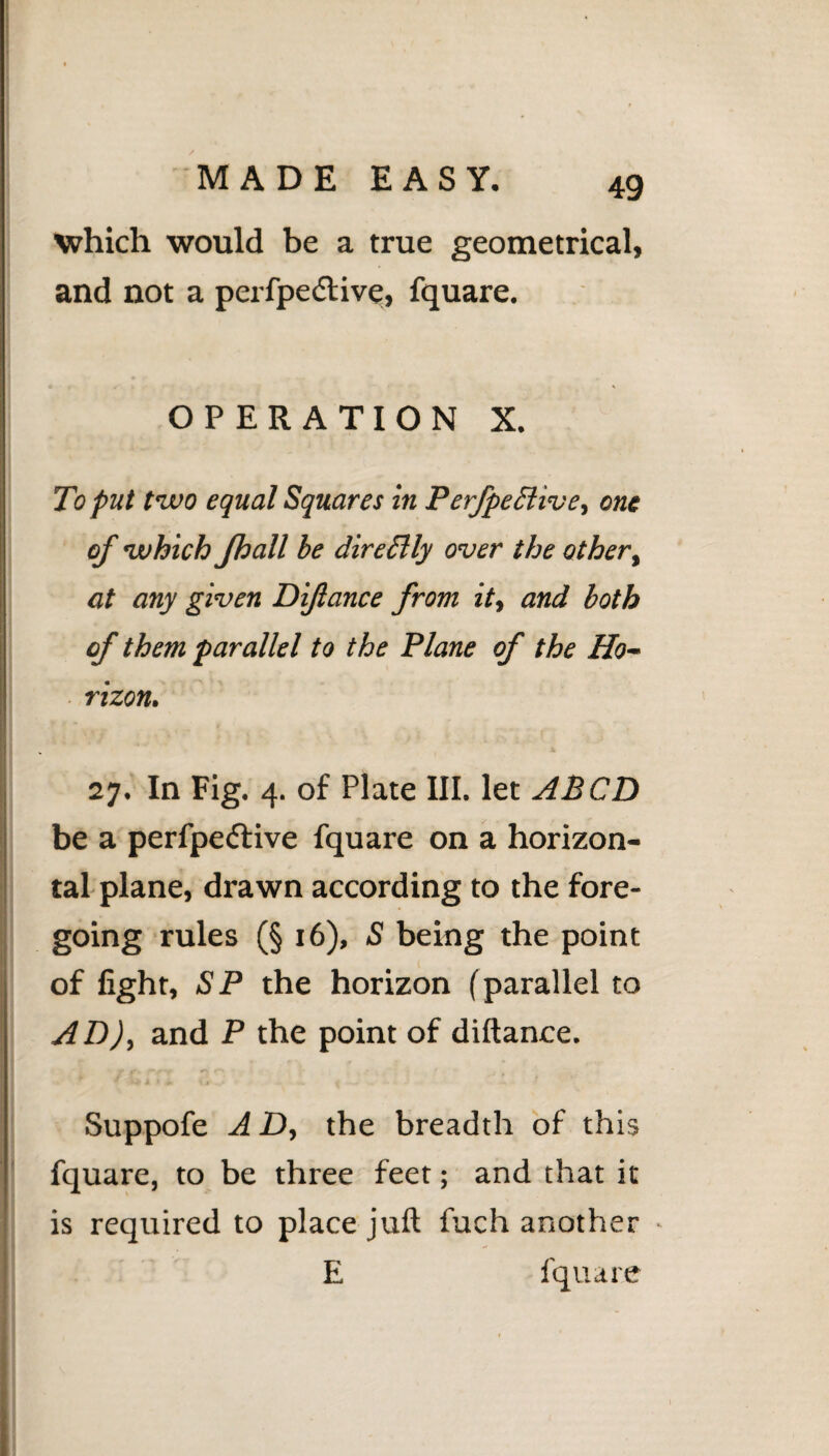 which would be a true geometrical, and not a perfpedtive, fquare. OPERATION X. To put two equal Squares in PerfpeSlive, one of which Jhall be dirccUy over the other, at any given Diftance from it, and both of them parallel to the Plane of the Ho¬ rizon. 27. In Fig. 4. of Plate III. let ABCD be a perfpe&ive fquare on a horizon¬ tal plane, drawn according to the fore¬ going rules (§ 16), S being the point of fight, SP the horizon (parallel to AD), and P the point of diftance. Suppofe A D, the breadth of this fquare, to be three feet; and that it is required to place juft fuch another - E fquare