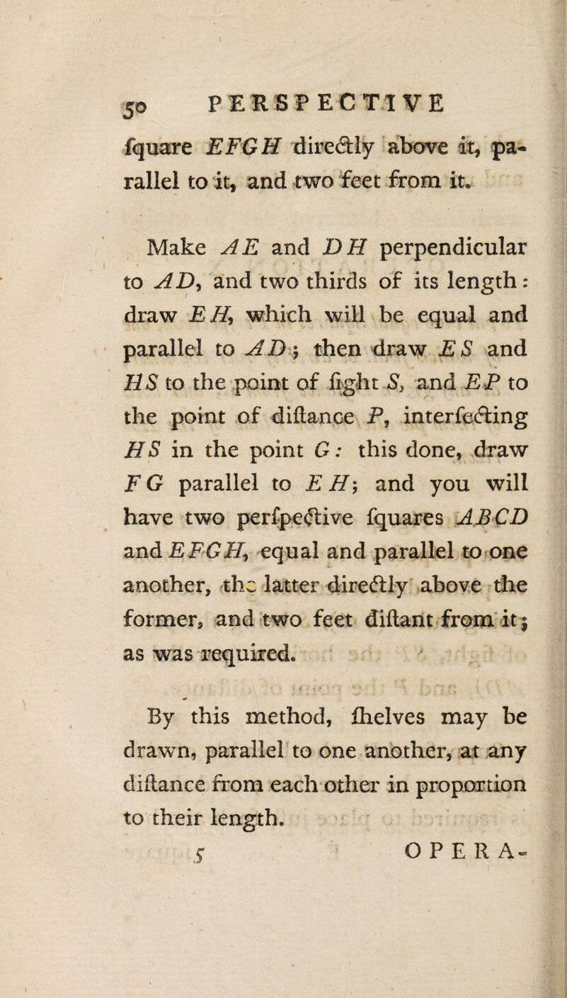 fquare EFGH directly above it, pa¬ rallel to it, and two feet from it. Make AE and DH perpendicular >/ ■■ - *' to AD, and two thirds of its length: draw EH, which will be equal and parallel to AD; then draw ES and US to the point of fight S, and EP to the point of diftance P, interfering HS in the point G; this done, draw F G parallel to EH; and you will have two perfperive fquares AJBCD and EFGH, equal and parallel to one another, the latter direftly above the former, and two feet diftant from it j as was required. : : -. \ f ■ i %• ' • • J f t By this method, flielves may be drawn, parallel to one another, at any diftance from each other in proportion to their length. OPERA