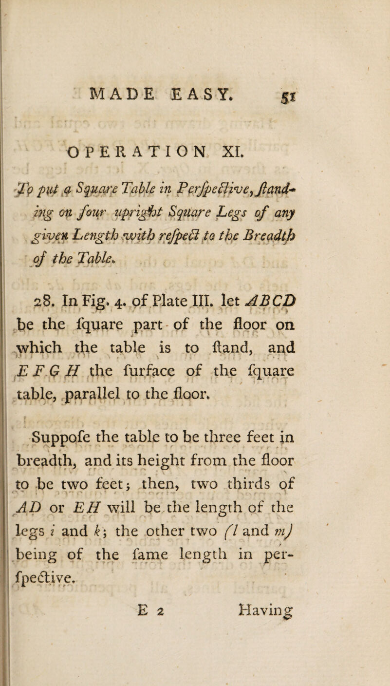 OPERATION XI. To put a Square Table in PerfpeTtive^Jland** big on four upright Square Legs of any given Length with refpeEl to the Breadth of the Table. 28. In Fig. 4. of Plate III. let A BCD be the fquare part • of the floor on which the table is to ftand, and '•» \ri i , , • E F G H the furface of the fquare ■ - J • 1 * i ' < • • • ' 1 - ' • , \ • i table, parallel to the floor. Suppofe the table to be three feet in breadth, and its height from the floor to be two feet; then, two thirds of AD or EH will be,the length of the O legs i and k; the other two fl and mj / being of the fame length in per- fpe<5live. E 2 Having