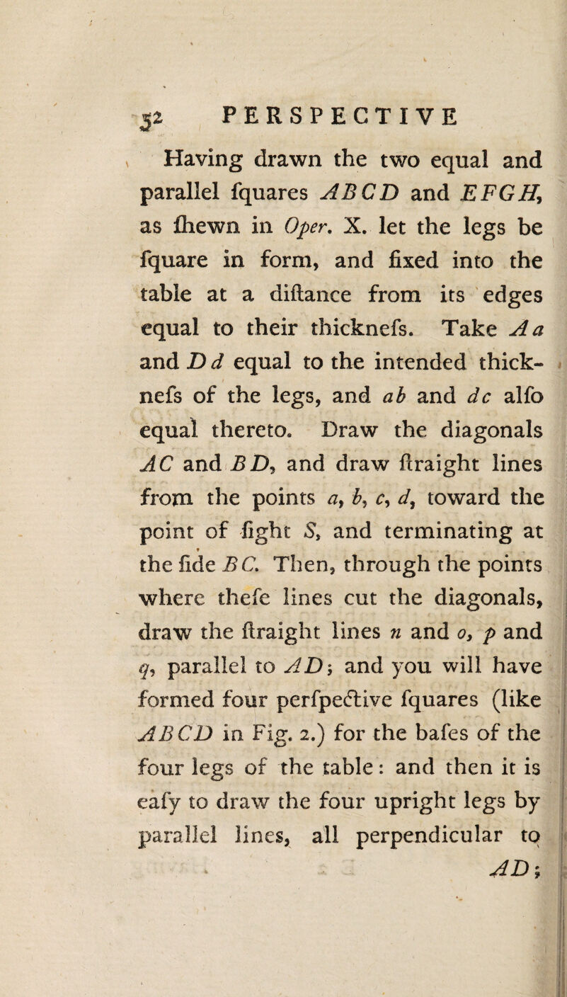 Having drawn the two equal and parallel fquares ABCD and EFGH, as fiiewn in Oper. X. let the legs be fquare in form, and fixed into the table at a diftance from its edges equal to their thicknefs. Take A a and D d equal to the intended thick¬ nefs of the legs, and ab and dc alfo equal thereto. Draw the diagonals AC and BD, and draw ftraight lines from the points a, b, c, d, toward the point of fight S, and terminating at ♦ , the fide BC. Then, through the points where thefe lines cut the diagonals, 4 ' * '* ' ~f draw the ftraight lines n and o, p and q, parallel to AD; and you will have formed four perfpedtive fquares (like AB CD in Fig. 2.) for the bafes of the four legs of the table: and then it is eafy to draw the four upright legs by parallel lines, all perpendicular to