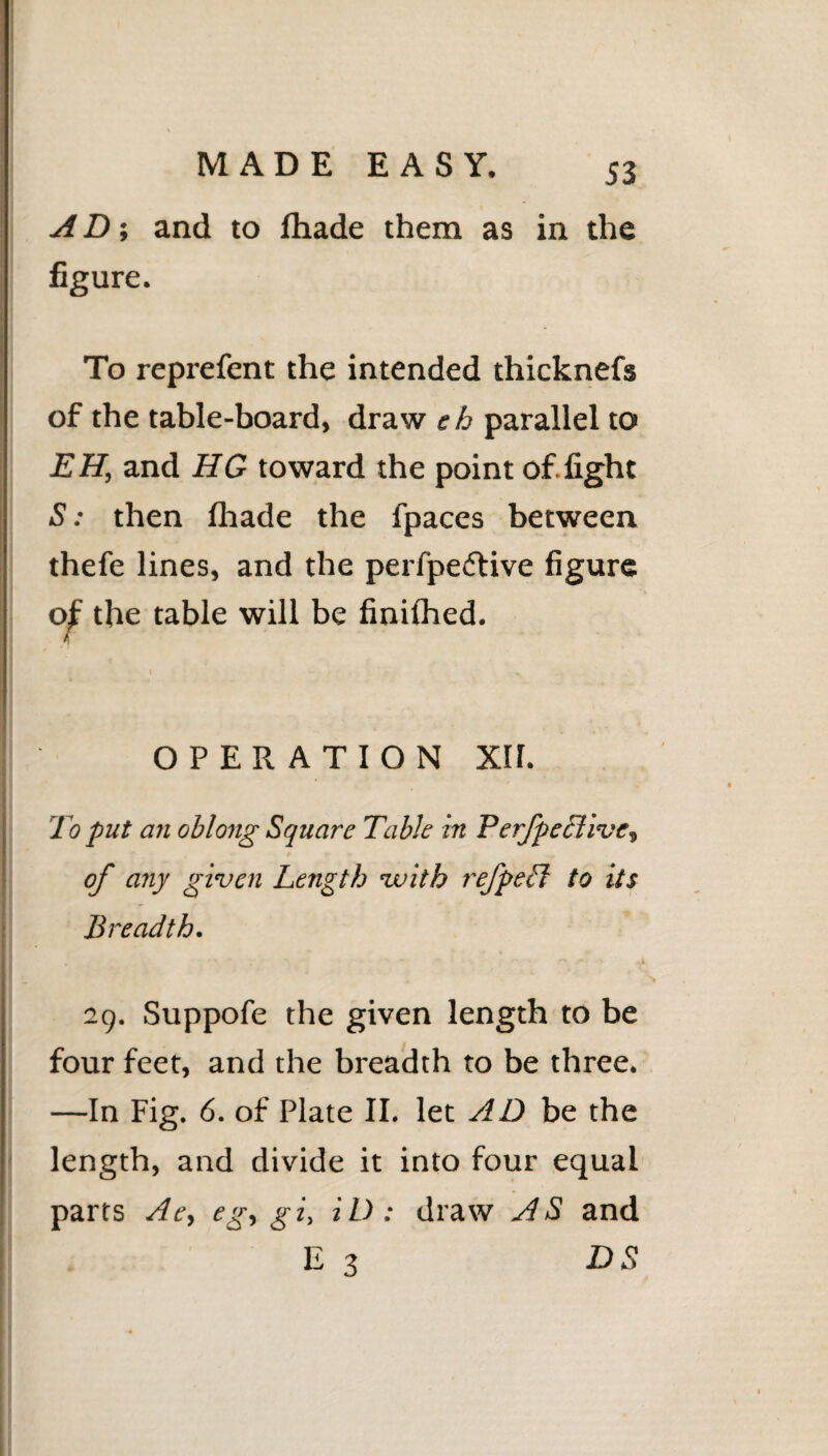 A D; and to fhade them as in the figure. To reprefent the intended thicknefs of the table-board, draw eh parallel to EH, and HG toward the point of.fight S: then fhade the fpaces between thefe lines, and the perfpedtive figure of the table will be finilhed. OPERATION XH. To put an oblong Square Table in PerfpeBive, of any given Length with refpeLl to its Breadth. 29. Suppofe the given length to be four feet, and the breadth to be three. —In Fig. 6. of Plate II. let AD be the length, and divide it into four equal parts Ae, eg, gi, iD: draw AS and E 3 DS