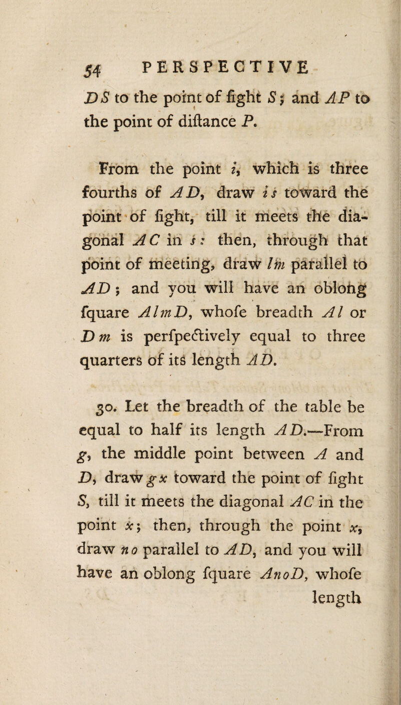 DS to the point of fight S j and AP to the point of diftance P. From the point i, which is three fourths of AD, draw is toward the point of fight, till it meets the dia¬ gonal AC in s; then, through that point of meeting, draw Itn parallel to AD; and you will have an oblong fquare AlrnD, whofe breadth Al or D m is perfpedtively equal to three quarters of its length AD. * - \ 30. Let the breadth of the table be equal to half its length AD.—From g, the middle point between A and D, draw gx toward the point of fight S, till it meets the diagonal AC in the point x; then, through the point x, draw no parallel to AD, and you will have an oblong fquare AnoD, whofe length
