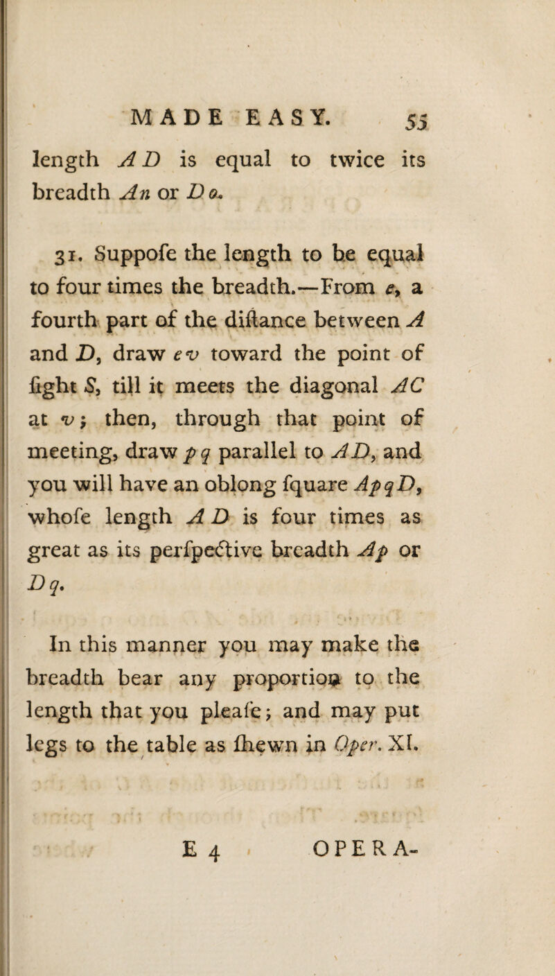 length A D is equal to twice its breadth An ox Do. 31. Suppofe the length to be equal to four times the breadth.—From e, a fourth part of the diftance between A and D, draw ev toward the point of fight S’, till it meets the diagonal AC at v; then, through that point of meeting, draw pq parallel to AD, and you will have an oblong fquare ApqD, whofe length A D is four times as great as its perfpedtive breadth Ap or Dq. In this manner you may make the breadth bear any proportion to the length that you pleafej and may put legs to the table as fhewn in Oper. XI. I . , . k E 4 OPERA-