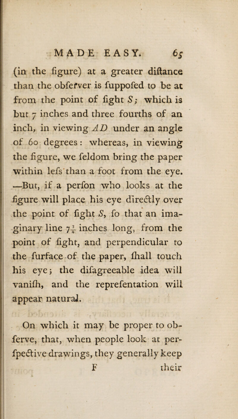 MADE EASY. 6S (in the figure) at a greater diftance than the obfefver is fuppofed to be at from the point of fight S; which is but 7 inches and three fourths of an inch, in viewing AD under an angle of 60 degrees: whereas, in viewing the figure, we feldom bring the paper within lefs than a foot from the eye. —But, if a perfon who looks at the figure will place his eye direflly over the point of fight S, fo that an ima¬ ginary line 74 inches long, from the point of fight, and perpendicular to the furface of the paper, fhall touch his eye; the difagreeable idea will vanifh, and the reprefentation will appear natural. On which it may be proper to ob- ferve, that, when people look at per- fpeftive drawings, they generally keep F their