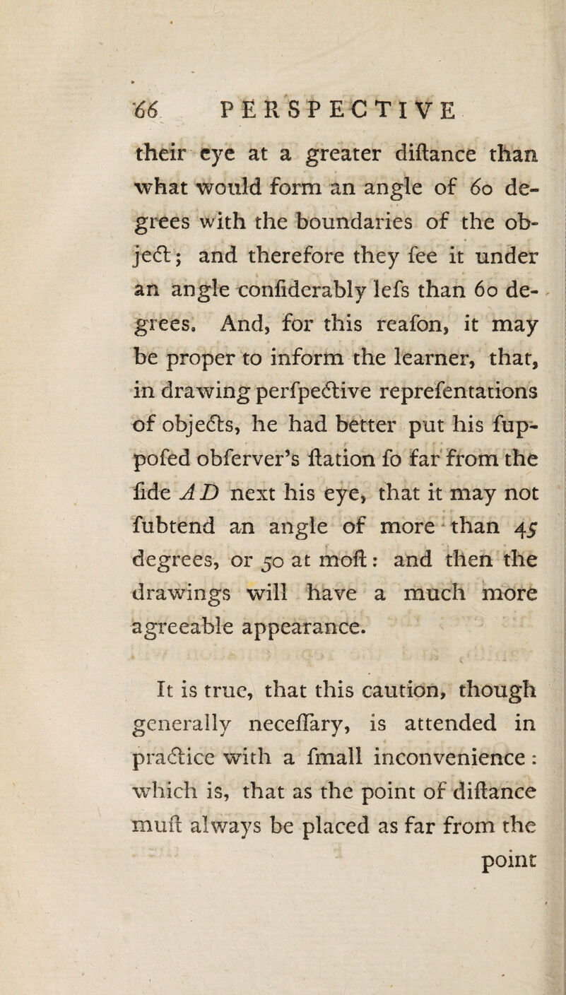 ' •:  ' V.: 4 9> 66 PERSPECTIVE their eye at a greater diftance than what would form an angle of 60 de¬ grees with the boundaries of the ob¬ ject ; and therefore they fee it under an angle confiderably lefs than 60 de¬ grees. And, for this reafon, it may be proper to inform the learner, that, in dra wing perfpedlive reprefentations of objedts, he had better put his fup- pofed obferver’s Ration fo far from the fide A D next his eye, that it may not fubtend an angle of more than 45 degrees, or 50 at mod: and then the drawings will have a much more agreeable appearance. It is true, that this caution, though generally neceflary, is attended in pradlice with a frnall inconvenience : which is, that as the point of diftance mud always be placed as far from the point