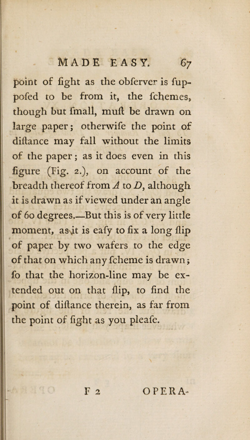 point of light as the obferver is fup- pofed to be from it, the fchemes, though but fmall, mull be drawn on large paper; otherwife the point of diftance may fall without the limits of the paper; as it does even in this 5 / figure (Fig. 2.), on account of the breadth thereof from A to D, although it is drawn as if viewed under an angle of 60 degrees_But this is of very little moment, as^t is eafy to fix a long flip of paper by two wafers to the edge of that on which any fcheme is drawn; fo that the horizon-line may be ex¬ tended out on that flip, to find the point of diftance therein, as far from the point of fight as you pleafe.