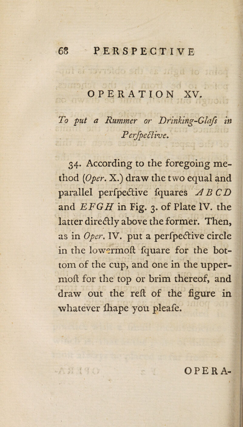 : C> I / \ 68 PERSPECTIVE OPERATION XV. To put a Rummer or Drinking-Clafs in Perfpeili've. 34. According to the foregoing me¬ thod [Oper. X.) draw the two equal and parallel perfpedtive fquares id B CD and EFGH in Fig. 3. of Plate IV. the latter direftly above the former. Then, as in Oper. IV. put a perfpedtive circle in the lowermoft fquare for the bot¬ tom of the cup, and one in the upper- rnoft for the top or brim thereof, and draw out the reft of the figure in whatever ftiape you pleafe.