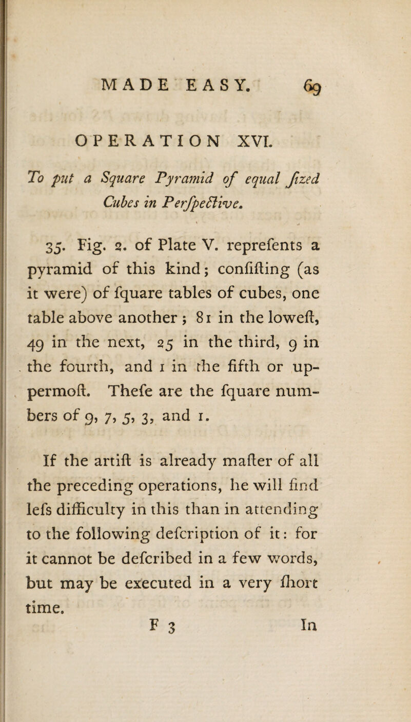 OPERATION XVI. To put a Square Pyrajnid of equal Jtzed Cubes in P erfpeTtive, \ . 35. Fig. 2. of Plate V. reprefents a pyramid of this kind; confiding (as it were) of fquare tables of cubes, one table above another ; 81 in the lowed, 49 in the next, 25 in the third, 9 in . the fourth, and 1 in the fifth or up- permod. Thefe are the fquare num¬ bers of 9, 7, 5, 3, and 1. r »' If the artid is already mader of all the preceding operations, he will find lefs difficulty in this than in attending to the following defcription of it: for it cannot be defcribed in a few words, but may be executed in a very fhort time. F 3 In