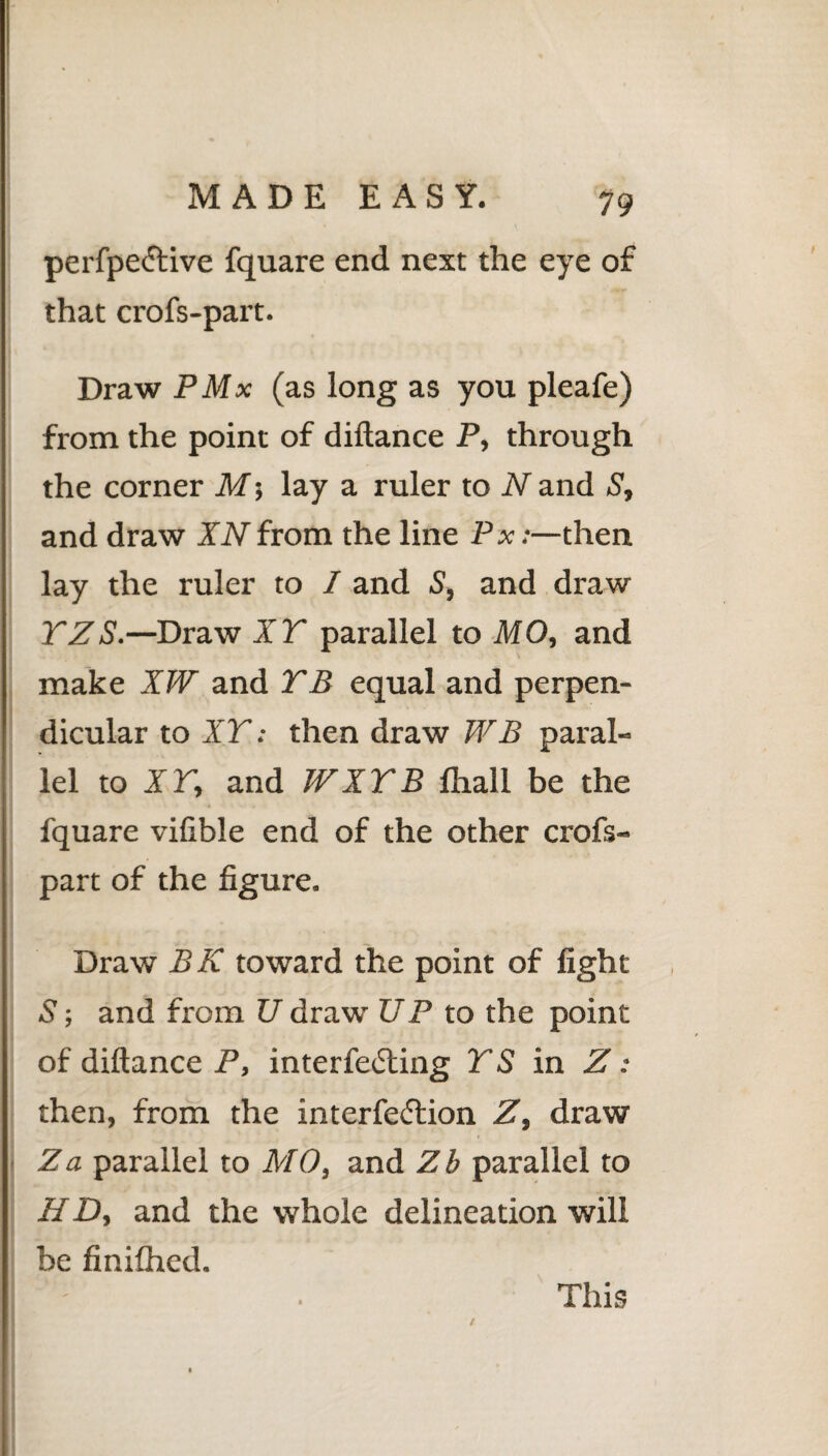 perfpedtive fquare end next the eye of that crofs-part. Draw PMx (as long as you pleafe) from the point of diftance P, through the corner M5 lay a ruler to N and S, and draw XNfrom the line Px:—then lay the ruler to I and S, and draw TZS.—Draw XT parallel to MO, and make XW and TB equal and perpen¬ dicular to XT: then draw WB paral-= lei toir, and W XT B fhall be the fquare vifible end of the other crofs- part of the figure. Draw BK toward the point of fight 5; and from U draw UP to the point of diftance P, interfering TS in Z : then, from the interfe<5lion Z, draw Za parallel to MO, and Zb parallel to HD, and the whole delineation will be finifhed. This