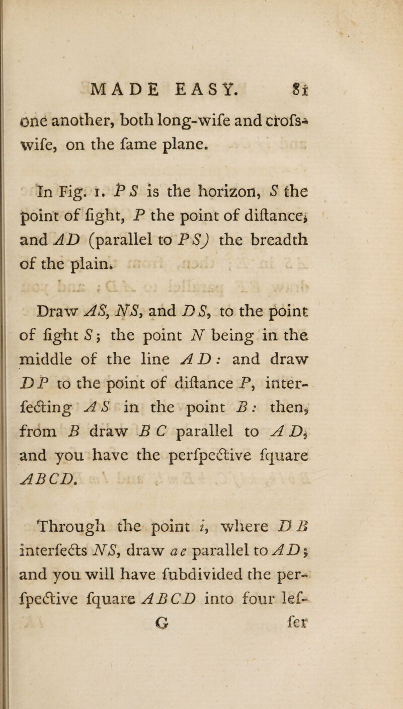 One another, both long-wife and crofs- wife, on the fame plane. In Fig. i. P S is the horizon, S the point of light, P the point of diltance* and AD (parallel to PSJ the breadth of the plain. Draw AS, NS, and DS, to the point of light S’; the point N being in the middle of the line A D: and draw DP to the point of diftance P, inter¬ fering AS in the point B: then, from B draw B C parallel to A P>, and you have the perfpeftive fquare ABCD. : Through the point i, where D B interfe6ls NS, draw ae parallel to AD-, and you will have fubdivided the per- fpetTive fquare A B CD into four lef- G fer