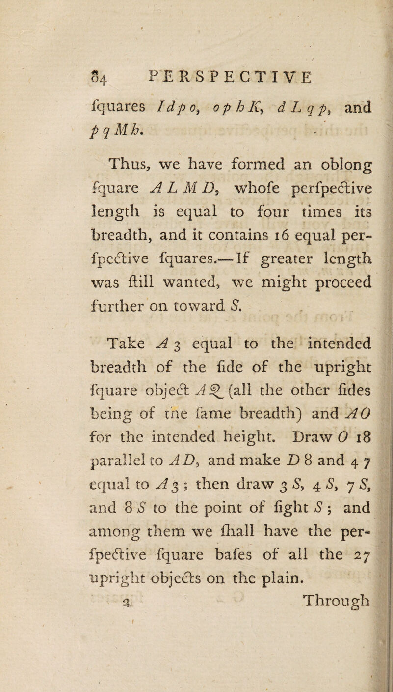 p i - ) / PERSPECTIVE fquares I dp o9 op h K, d L q p} and p q Mh« 4/ Thus, we have formed an oblong fquare A L M D, whofe pcrlpective length is equal to four times its breadth, and it contains 16 equal per- fpedive fquares.— If greater length was ftill wanted, we might proceed further on toward S. y . ... Take A 3 equal to the intended breadth of the fide of the upright fquare objecT (all the other fides being of the fame breadth) and AO for the intended height. Draw 0 18 parallel to AD, and make D 8 and 4 7 equal to A3 ; then draw 3 S, 4 S, 7 S, and 8 S to the point of fight S ; and among them we fhall have the per- fpective fquare bafes of all the 27 upright objetTs on the plain. 3 Through 1