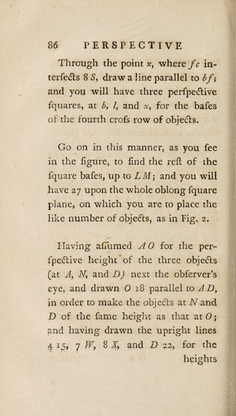 Through the point x, where f c in- terfedts 8 S, draw a line parallel to bf •, and you will have three perfpedtive fquares, at b, /, and x, for the bafes of the fourth crofs row of objects. Go on in this manner, as you fee in the figure, to find the reft of the fquare bafes, up to L M; and you will have 27 upon the whole oblong fquare plane, on which you are to place the l like number of objects, as in Fig. 2. Having afiumed AO for the per- fpective height of the three objects (at A, N, and D) next the obferver’s eye, and drawn 0 18 parallel to A D, in order to make the objects at Nand D of the fame height as that at 0; and having drawn the upright lines 4.15, 7 W, 8 J, and D 22, for the heights