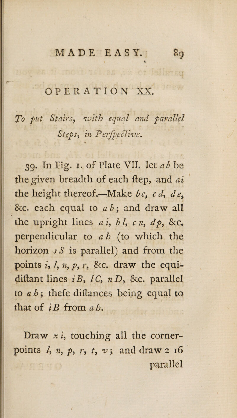 L OPERATION XX. To put Stairs, ’with equal and parallel Steps, in Perfpeclive. t 39. In Fig. 1. of Plate VII. let ab be the given breadth of each ftep, and ai the height thereof.—Make be, cd, de, &c. each equal to ab-, and draw all the upright lines a i, b l, c n, dp, &c. perpendicular to ah (to which the horizon sS is parallel) and from the points i, l, n, p, r, &c. draw the equi- diftant lines iB, l C, n D, &c. parallel to ah-, thefe diflances being equal to that of iB from ah. Draw x i, touching all the corner- points /, n, p, r, t, v, and draw 2 16 parallel /