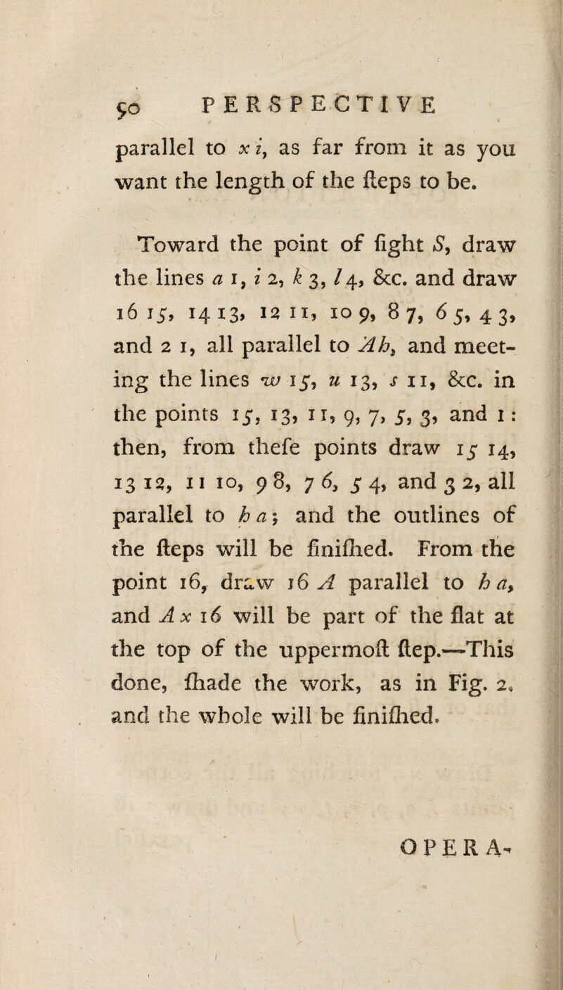 parallel to x i, as far from it as you want the length of the Heps to be. Toward the point of fight S, draw the lines a i, i 2, k 3,14, See. and draw 16 15, 14 13, 12 ix, 10 9, 87, 65, 4 3, and 21, all parallel to Ah, and meet¬ ing the lines w 15, u 13, s n, &c. in the points 15, 13, it, 9, 7, 5, 3, and 1: then, from thefe points draw 15 14, 13 12, 11 10, 98, 7 6, 5 4, and 3 2, all parallel to ha-, and the outlines of the Heps will be finiflied. From the point 16, draw 16 A parallel to ha, and Ax 16 will be part of the flat at the top of the uppermoft ftep.—This done, fhade the work, as in Fig. 2. and the whole will be finiflied. OPERA-