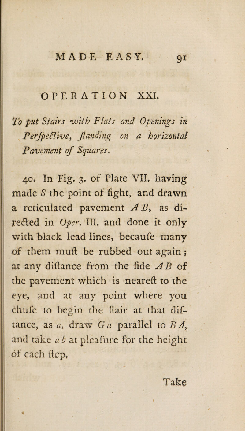 OPERATION XXI. To put Stairs with Flats and Openings in Perfpedlive, Jlanding on a horizontal Pavement of Squares. 40. In Fig. 3. of Plate VII. having made S the point of fight, and drawn a reticulated pavement A B, as di¬ rected in Oper. III. and done it only with black lead lines, becaufe many of them mult be rubbed out again; at any diftance from the fide AB of the pavement which is neareft to the eye, and at any point where you chufe to begin the flair at that dif¬ tance, as <2, draw Ga parallel to BA, and take ah at pleafure for the height of each ftep. Take 4