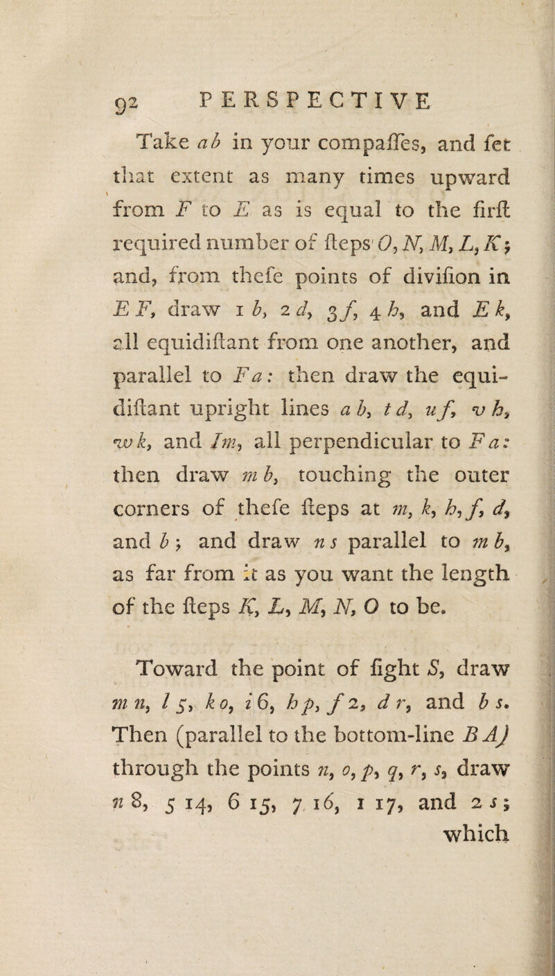 . Lo , 1 I . ' / . . -<•' ’ , im j , • % 92 PERSPECTIVE Take ab in your compares, and fet that extent as many times upward from F to E as is equal to the firft required number of fteps 0, N, M,L,K, and, from thefe points of divifion in E F, draw 1 b, 2 d» 3/, 4 h, and E k, all equidiftant from one another, and parallel to Fa: then draw the equi¬ diftant upright lines ab, t d, u f, <v k, nvk, and hn, all perpendicular to Fa: then draw m b, touching the outer corners of thefe fteps at m, k, h,f, df and b ; and draw n s parallel to m b, as far from it as you want the length of the fteps K, L, M, N, O to be. Toward the point of fight S, draw m 11, 15, ko, i 6, h p, f 2, d r, and b s. Then (parallel to the bottom-line BAJ through the points n, 0, p, q, r, s} draw n 8, 5 14, 6 15, 7 16, 1 17, and 2 s j which /