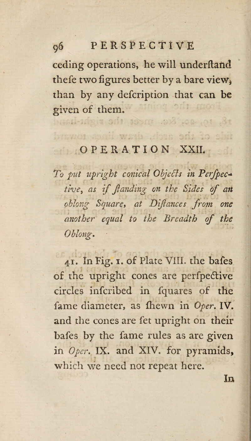 a 96 PERSPECTIVE ceding operations, he will underftand thefe two figures better by a bare view* than by any defcription that can be given of them. OPERATION XXII. I . <■ To put upright conical Objects in Perfpec«« ttvey as if funding on the Sides of an oblong Square, at Difances from one another equal to the Breadth of the Oblong. 41. In fig. 1. of Plate VIII. the bafes of the upright cones are perfpecftive circles infcribed in fquares of the fame diameter, as fhewn in Oper. IV. and the cones are fet upright on their bafes by the fame rules as are given in Oper. IX. and XIV. for pyramids, which we need not repeat here. In