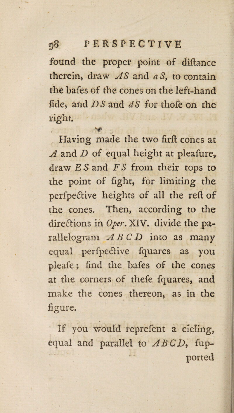 9b perspective found the proper point of diftance therein, draw AS and a S, to contain the bafes of the cones on the left-hand fide, and DS and dS for thofe on the right. Having made the two firft cones at A and D of equal height at pleafure, draw E S and F S from their tops to the point of fight, for limiting the perfpeCtive heights of all the reft of the cones. Then, according to the ( directions in Oper. XIV. divide the pa¬ rallelogram A B C D into as many equal perfpeCtive fquares as you pleafe; find the bafes of the cones at the corners of thefe fquares, and * make the cones thereon, as in the figure. If you would reprefent a cieling, equal and parallel to ABCD, fup- ' •  ported