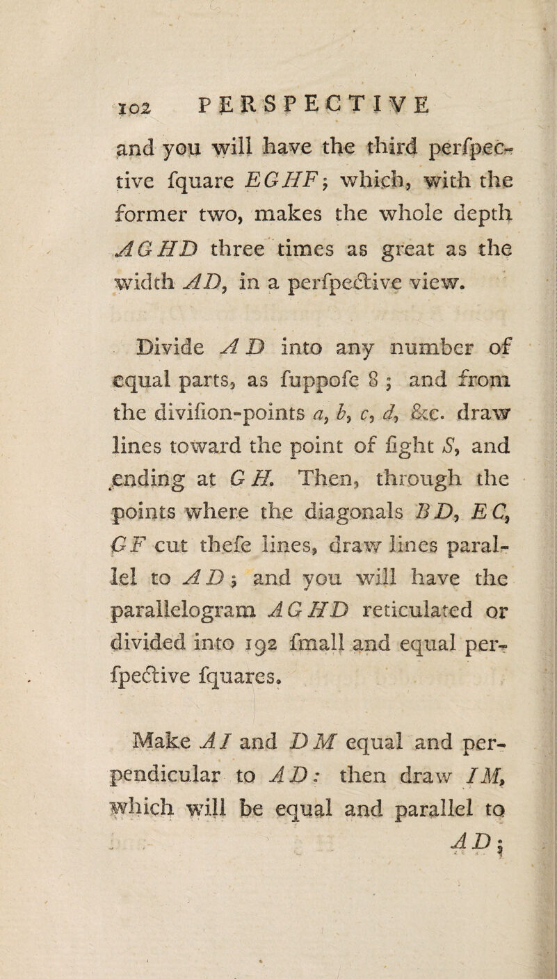 and you will have the third perfpec- tive fquare EG HEj which, with the former two, makes the whole depth AG HD three times as great as the width AD, in a perfpeclive view. Divide A D into any number of equal parts, as ftippofe 8 ; and from the divilion-points a, b, c, d, &c. draw lines toward the point of fight S, and ending at G H. Then, through the points where the diagonals BD, EC, OF cut thefe lines, draw lines paral¬ lel to AD; and you will have the parallelogram AG HD reticulated or divided into 192 fmall and equal per- fpedtive fquares. \ ' Make AI and I) M equal and per¬ pendicular to AD: then draw IM, which will be equal and parallel to ; ‘ AD % '  A £ A . - #