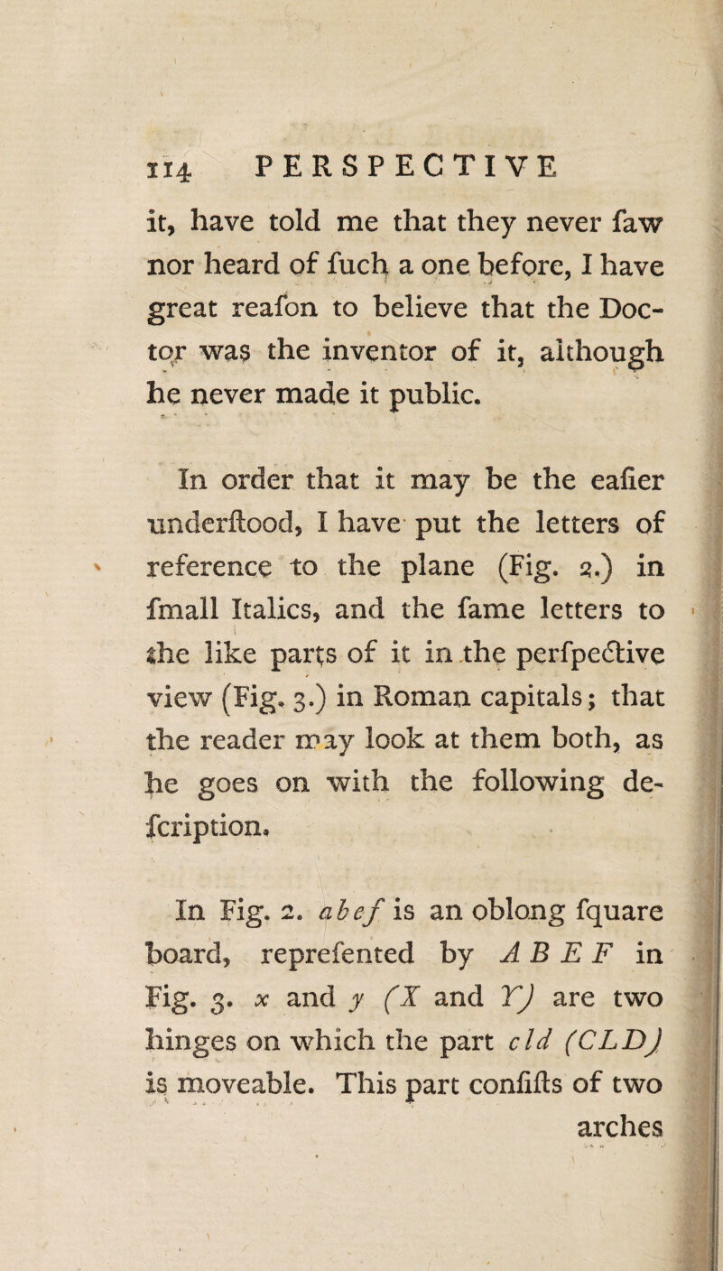 114 PERSPECTIVE it, have told me that they never faw nor heard of fuch a one before, I have great reafon to believe that the Doc¬ tor was the inventor of it, although he never made it public. r ■* * In order that it may be the eafier underftood, I have put the letters of reference to the plane (Fig. 3.) in fmall Italics, and the fame letters to i \ ' the like parts of it in the perfpedtive view (Fig. 3.) in Roman capitals; that the reader may look at them both, as he goes on with the following de~ fcription. In Fig. 2. Cf.bef is an oblong fquare board, reprefented by A B E F in Fig. 3. x and y (X and TJ are two hinges on which the part cld (CLDJ is moveable. This part confifts of two arches V4 n \