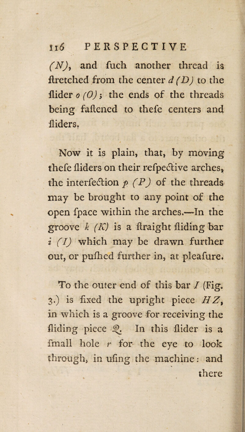 (N), and fuch another thread is t Aretched from the center d (D) to the Aider o (0); the ends of the threads being fattened to thefe centers and Aiders. ■i ... 4 ^ Now it is plain, that, by moving thefe Aiders on their refpe&ive arches, the interfe&ion p (P) of the threads may be brought to any point of the open fpace within the arches.—In the groove k (K) is a ftraight Aiding bar i (I) which may be drawn further out, or puttied further in, at pleafure. To the outer end of this bar 7 (Fig. 3.) is fixed the upright piece HZt in which is a groove for receiving the Aiding piece In this Aider is a fmall hole r for the eye to look through, in ufing the machine: and there % . *