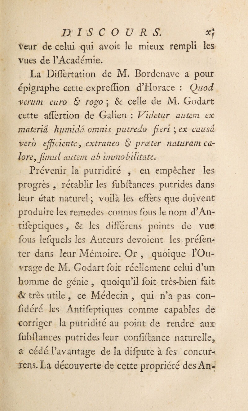D I S C O U R S. x) voir de celui qui avoit le mieux rempli les vues de P Académie. La Biffertation de M. Bordenave a pour épigraphe cette cxpreffion d’Horace : Quod vcrum euro & rogo ; & celle de M. Godart cette affertion de Galien : Videtur autan ex materiâ humidâ omnis putredo fieri \ ex causa verb efficiente, extraneo & prœter naturamca- lore^Jimul autan ab immobilitate. Prévenir la putridité , en empêcher les progrès 9 rétablir les fubftances putrides dans leur état naturel ; voilà les effets que doivent produire les remedes connus fous le nom d’An- tifeptiques 5 & les différens points de vue fous lefquels les Auteurs dévoient les.préfen- ter dans leur Mémoire. Or 9 quoique l’Ou¬ vrage de M. Godart foit réellement celui d’un homme de génie 5 quoiqu’il foit très-bien fait & très utile , ce Médecin ? qui n’a pas con- fidéré les Antifeptiques comme capables de corriger la putridité au point de rendre aux fubftances putrides leur confiftance naturelle., a cédé Pavantage de la difpute à fes concur-* rens. La découverte de cette propriété des An-