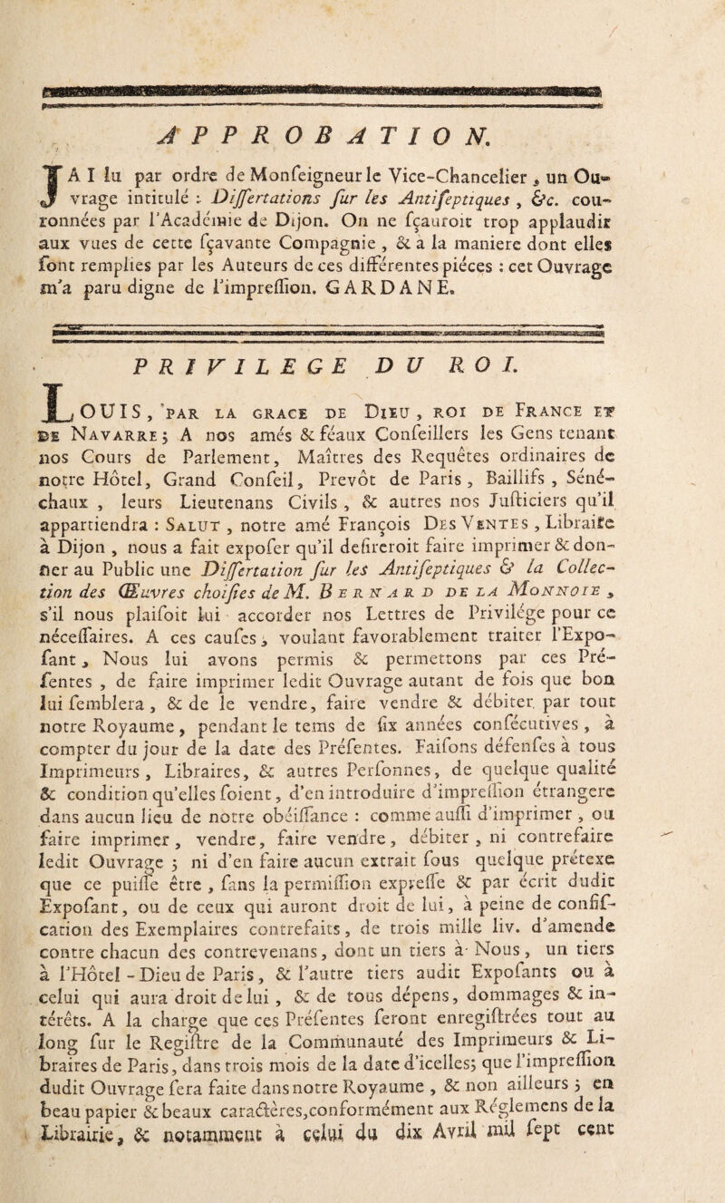 JA I lu par ordre de Monfeigneur le Vice-Chancelier * un Ou® vrage intitulé t Dijfertations fur les Antifeptiques , &c. cou¬ ronnées par l'Académie de Dijon. On ne fçauroit trop applaudir aux vues de cette fçavante Compagnie , & a la maniéré dont elles font remplies par les Auteurs de ces différentes pièces : cet Ouvrage m'a paru digne de Fimprelfion. GARDANE. PRIVILEGE DU ROI. ^OUIS, PAR LA GRACE DE DjEU , ROI DE FRANCE ET ©e Navarre j A nos amés 8c féaux Conseillers les Gens tenant 110s Cours de Parlement, Maîtres des Requêtes ordinaires de notre Hôtel, Grand Confeil, Prévôt de Paris, Baillifs , Séné¬ chaux , leurs Lieutenans Civils , 8c autres nos Jufticiers qu’il appartiendra : Salut , notre amé François Des Ventes , Libraire à Dijon , nous a fait expofer qu’il defircroit faire imprimer & don- fier au Public une Dijfertaiion fur les Antifeptiques & la Collec¬ tion des Œuvres ckoifies de M. Bernard de la Monnoie * s’il nous plaifoit lui accorder nos Lettres de Privilège pour ce nécelfaires. A ces caufcs, voulant favorablement traiter l’Expo- fant, Nous lui avons permis 8c permettons par ces Pré¬ fentes , de faire imprimer ledit Ouvrage autant de fois que bon lui femblera , 8c de le vendre, faire vendre 8c débiter, par tout notre Royaume , pendant le terns de fix années confécutives, à compter du jour de la date des Préfentes. Faifons défendes à tous Imprimeurs, Libraires, & autres Perfonnes, de quelque qualité $c condition qu’elles foient, d’en introduire d’imprellion étrangère dans aucun lieu de notre obéifïance : comme aufli d’imprimer , ou faire imprimer, vendre, faire vendre, débiter , ni contrefaire ledit Ouvrage 5 ni d’en faire aucun extrait fous quelque prétexe que ce puiffe être , fans la permiffion expvefle 8c par écrit dudit Expofant, ou de ceux qui auront droit de lui, à peine de confîf- cation des Exemplaires contrefaits, de trois mille liv. d amende contre chacun des contrevenans, dont un tiers à- Nous, un tiers à l'Hôtel - Dieu de Paris, & l’autre tiers audit Expofants ou a celui qui aura droit de lui, & de tous dépens, dommages 8c in¬ térêts. A la charge que ces Préfentes feront enregistrées tout au long fur le Regiflre de la Communauté des Imprimeurs 8c Li¬ braires de Paris, dans trois mois de la date d’icelles; que 1 impreflioa dudit Ouvrage fera faite dans notre Royaume , 8c non ailleurs 5 en beau papier & beaux caractères,conformément aux Reglemcns de la Librairie, 8c notamment à celui du dix Avril mil fept cent