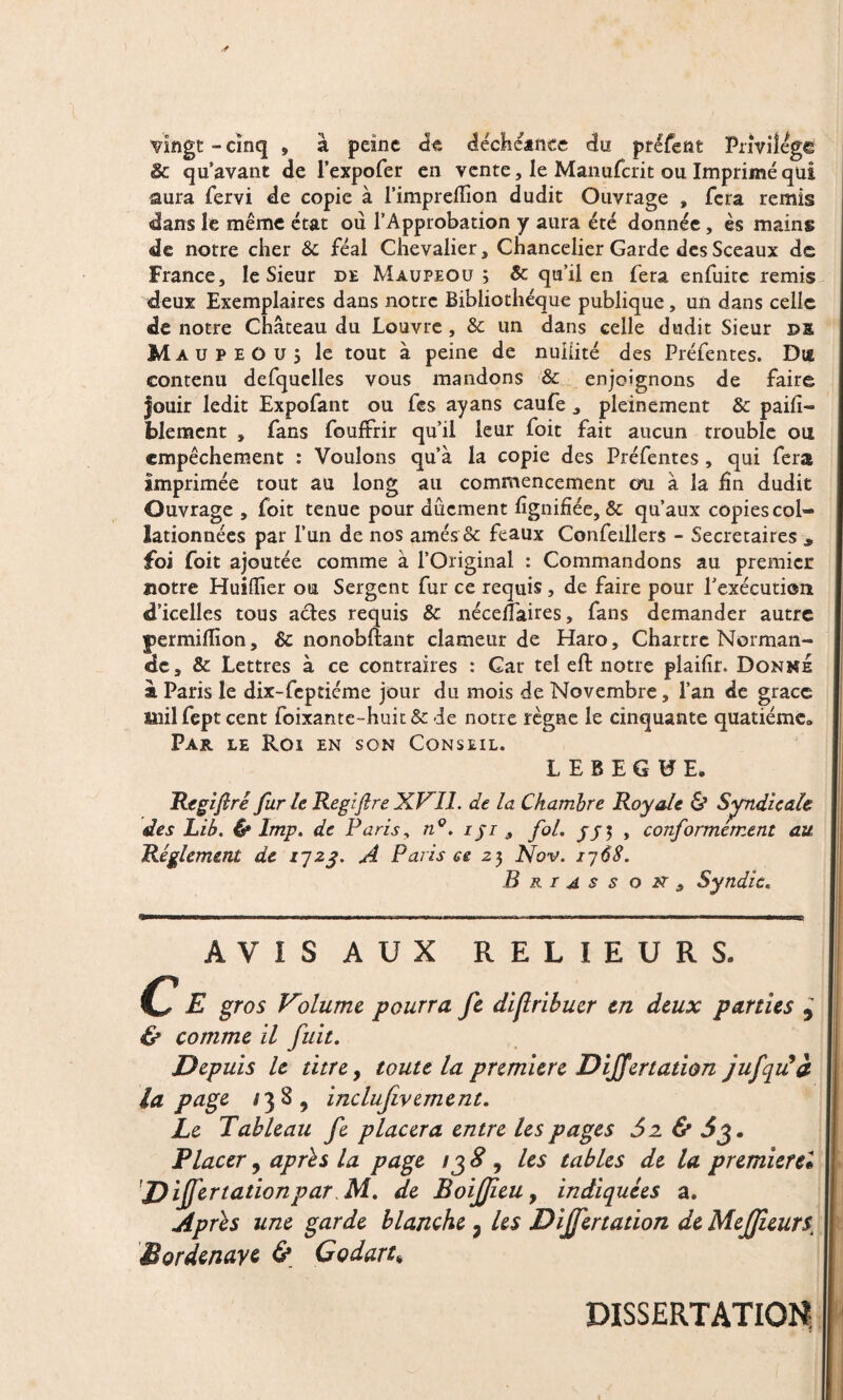 vingt-cinq , à peine de decheance du préfent Privilège 8c qu’avant de l’expofer en vente, le Manufcrit ou Imprimé qui aura fervi de copie à l’impreflion dudit Ouvrage » fera remis dans le même état où l’Approbation y aura été donnée, ès mains de notre cher 6c féal Chevalier, Chancelier Garde des Sceaux de France, le Sieur de Maupeou ; & qu’il en fera enfuitc remis deux Exemplaires dans notre Bibliothèque publique, un dans celle de notre Château du Louvre, Sc un dans celle dudit Sieur de Ma u p Eûüj le tout à peine de nullité des Préfentes. Dœ contenu defquelles vous mandons & enjoignons de faire Jouir ledit Expofant ou fes ayans caufe , pleinement & paifî— blement , fans fouffrir qu’il leur foit fait aucun trouble ou empêchement : Voulons qu’à la copie des Préfentes , qui fera imprimée tout au long au commencement cm à la fin dudit Ouvrage , foit tenue pour dûcment lignifiée, & qu’aux copies col¬ lationnées par l’un de nos amés & féaux Confeillers - Secrétaires ^ foi foit ajoutée comme à l’Original : Commandons au premier notre Huifiier ou Sergent fur ce requis , de faire pour l'exécution d’icelles tous actes requis & néceifaires, fans demander autre permiflion, 6c nonobftant clameur de Haro, Chartrc Norman¬ de, & Lettres à ce contraires : Car tel eft notre plaifir. Donne à Paris le dix-feptiéme jour du mois de Novembre, l’an de grâce mil fept cent foixante-huit& de notre règne le cinquante quatiéme» Par le Roi en son Conseil. LEBEGBE. Regifiré fur le Regifire XVII. de la Chambre Royale & Syndicale des Lib. & lmp. de Paris, n°. iji , fol. , conformément au Réglement de l'jzq. A Paris ce 23 Nov. i~j6S. B r r a s s o 2V , Syndic« AVIS AUX RELIEURS. C E gros Volume pourra fe dijiribuer en deux parties ? & comme il fuit. Depuis le titre, toute la première DiJJertation jufqidà la page 138, inclujivement. Le Tableau fe placera entre les pages 5 2 & F lacer, apres la page /j 8 , les tables de la premierel ’Dijfertationpar de BoiJJieu y indiquées a. Apres une garde blanche 3 les Differtadon de Mejtfieurs, Bordenave & Godart* DISSERTATION