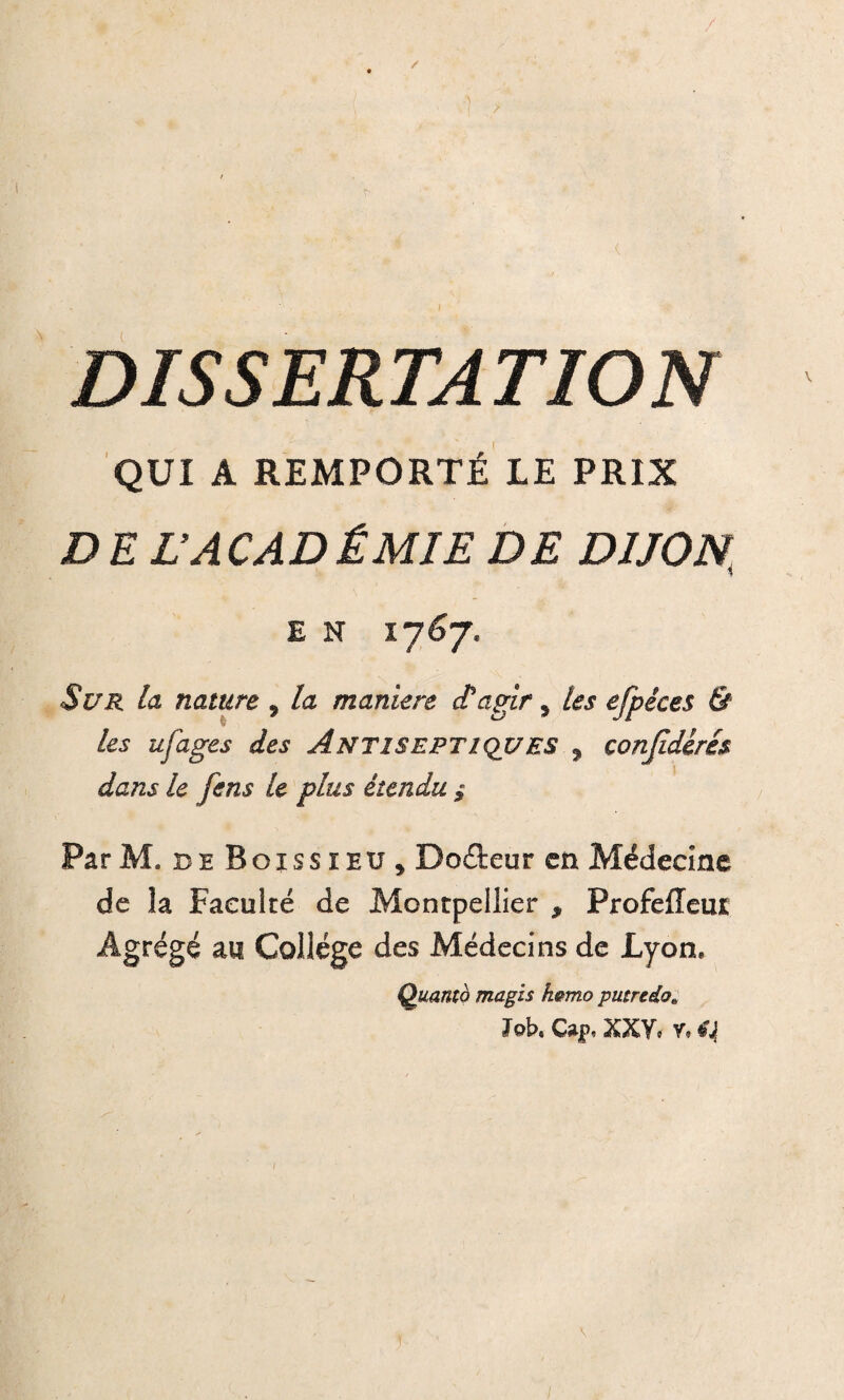 ✓ DISSERTATION QUI A REMPORTÉ LE PRIX D E L’A CAD ÉMIE DE DIJON E N Sur la nature , la maniéré et agir 5 les efpêces & les ufages des Antiseptiques ? conjidérés dans le fens U plus étendu $ Par M, ce Boissieu, Dodeur en Médecine de la Faculté de Montpellier , Profefleut Agrégé au College des Médecins de Lyon. Quanta magis fwmo putredo* ïqK Cap, XXY. y. C| \