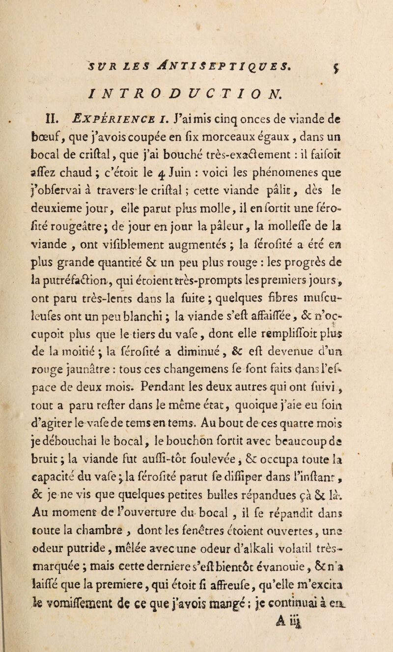 INTRODUCTION. II. Expérience i. J’ai mis cinq onces de viande de bœuf, que j’avois coupée en fix morceaux égaux, dans un bocal de criftai, que j’ai bouché très-exaélement : il faifoit afïez chaud ; c’étoit le 4 Juin : voici les phénomènes que j’obfervai à traversée criftal ; cette viande pâlit, dès le deuxieme jour, elle parut plus molle, il eniortit une féro» lire rougeâtre; de jour en jour la pâleur, la molleffe de la viande , ont vifiblement augmentés ; la férofité a été en plus grande quantité & un peu plus rouge : les progrès de la putréfa&ion, qui croient très-prompts les premiers jours , ont paru très-lents dans la fuite ; quelques fibres mufcu- leufes ont un peu blanchi ; la viande s’efi: affaiflee, ôc n’oc» cupoit plus que le tiers du vafe, dont elle remplifibit plus de la moitié ; la férofité a diminué, &: efi devenue d’un rouge jaunâtre : tous ces cbangemens fe font faits dans Tek pace de deux mois» Pendant les deux autres qui ont fuivi, tout a paru refter dans le même état, quoique j’aie eu foin d’agiter le vafe de teins en tems-. Au bout de ces quatre mois je débouchai le bocal, le bouchon fortit avec beaucoup de bruit ; la viande fut auffî-tôt fouievée, & occupa toute la capacité du vafe \ la férofité parut fediffiper dans l’inftanr, Sc je ne vis que quelques petites bulles répandues ça &, là*. Au moment de l’ouverture du bocal , il fe répandit dans toute la chambre , dont les fenêtres étoient ouvertes , une odeur putride, mêlée avec une odeur d’aikali volatil très- marquée ; mais cettedernieres’eilbientôt évanouie, &na laifTé que la première, qui étoit fi affreufe, qu’elle m’excita le vomifTement de ce que j’avois mangé ; je continuai à eo. A *4