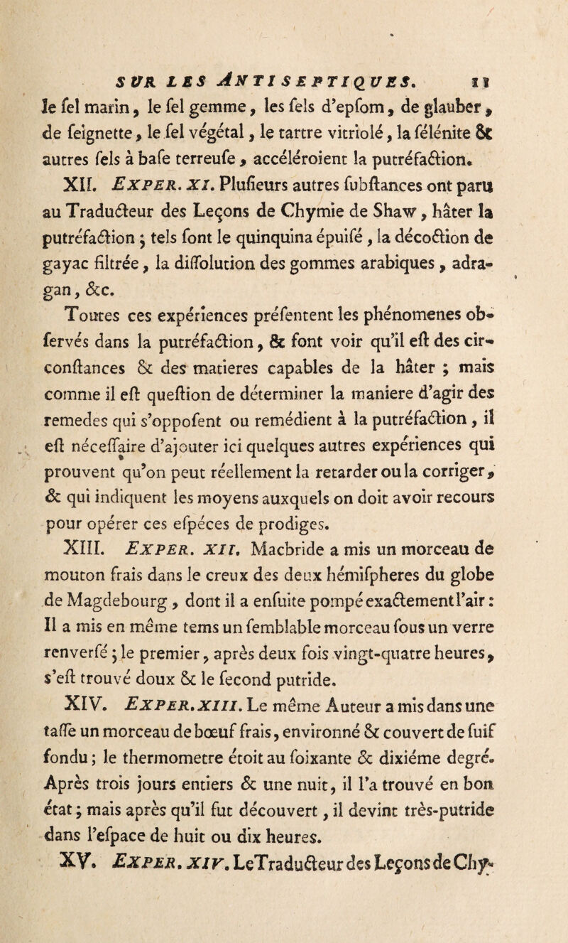 le fel marin, le Tel gemme, les fels d’epfom, de glauber , de feignette, le Tel végétal, le tartre vitriolé, la félénite 8t autres Tels à bafe terreufe , accéléroient la putréfaftion. XÎL Exper. xi. Plufieurs autres fubftances ont paru au Traduéleur des Leçons de Chymie de Shaw, hâter la putréfa&ion $ tels font le quinquina épuifé, la décoétion de gayac filtrée, la diflfolution des gommes arabiques , adra- gan, dcc. Toutes ces expériences préfentent les phénomènes ob- fervés dans la putréfaélion, fk font voir qu’il eft des cir- confiances & des matières capables de la hâter ; mais comme il efi quefiion de déterminer la maniéré d’agir des remedes qui s’oppofent ou remédient à la putréfaélion, il efi néceffaire d’ajouter ici quelques autres expériences qui prouvent qu’on peut réellement la retarder ou la corriger, de qui indiquent les moyens auxquels on doit avoir recours pour opérer ces efpéces de prodiges. XIII. Exper. xn. Macbride a mis un morceau de mouton frais dans le creux des deux hémifpheres du globe de Magdebourg, dont il a enfuite pompé exactement l’air : Il a mis en même tems un fembîable morceau fous un verre renverfe' ; le premier , après deux fois vingt-quatre heures y s’efi trouvé doux le fécond putride. XIV. Exper. xm. Le même Auteur a mis dans une tafTe un morceau de bœuf frais, environné & couvert de fuif fondu ; Je thermomètre étoit au foixante de dixiéme degré» Après trois jours entiers de une nuit, il l’a trouvé en bon état ; mais après qu’il fut découvert, il devint très-putride dans l’efpace de huit ou dix heures. XV. Exper . xiv. LeTraduéteur des Leçons de Chy»