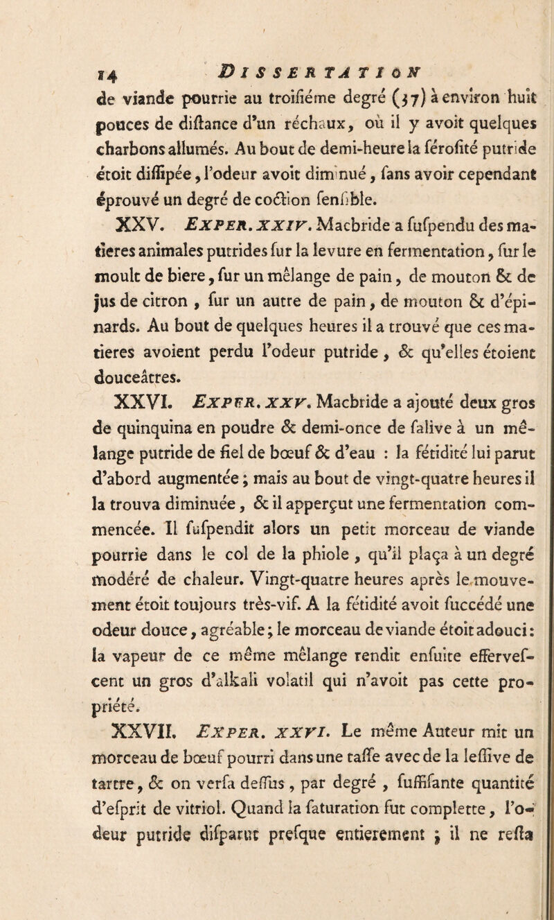 de viande pourrie au troiiiéme degré (37) à environ huit pouces de diftance d’un réchaux, où il y avoit quelques charbons allumés. Au bout de demi-heure la férofité putride étoit diiiîpée, l’odeur avoit dim nue, fans avoir cependant éprouvé un degré de coéfion fenfble. XXV. 1Ex PER. XXIV. Macbride a fufpendu des ma¬ tières animales putrides fur la levure en fermentation, fur le moult de biere, fur un mélange de pain, de mouton de jus de citron , fur un autre de pain, de mouton & d’épi¬ nards. Au bout de quelques heures il a trouvé que ces ma¬ tières avoient perdu l’odeur putride, 6c qu’elles étoient douceâtres. XXVI. ExpïïR. XXV. Macbride a ajouté deux gros de quinquina en poudre 6c demi-once de falive à un mé¬ lange putride de fiel de bœuf 6c d’eau : la fétidité lui parut d’abord augmentée ; mais au bout de vingt-quatre heures il la trouva diminuée, 6c il apperçut une fermentation com¬ mencée. Il fufpendit alors un petit morceau de viande pourrie dans le col de la phiole , qu’il plaça à un degré modéré de chaleur. Vingt-quatre heures après le mouve¬ ment étoit toujours très-vif. A la fétidité avoit fuccédé une odeur douce, agréable ; le morceau de viande étoit adouci: la vapeur de ce même mélange rendit enfuite effervef- cent un gros d’alkali volatil qui n’avoit pas cette pro¬ priété. XXVII. Ex per. XXVI. Le même Auteur mit un morceau de bœuf pourri dans une tafie avec de la lefiïve de tartre, 6c on verfa defïus, par degré , fuffifante quantité d’efprit de vitriol. Quand la faturation fut compiette, To« deur putride difparuc prefque entièrement j il ne refta